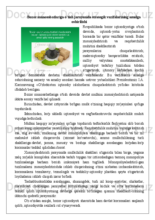 Bozor munosabatlariga o'tish jarayonida strategik vazifalarining amalga
oshirilishi
Respublikada   bozor   iqtisodiyotiga   o'tish
davrida,   iqtisodi-yotni   rivojlantirish
borasida   bir   qator   vazifalar   turadi.   Bular
xususiylashtirish   va   raqobatchilik
muhitini shakllantirish
jarayonlarini   chuqurlashtirish;
makroiqtisodiy   barqarorlikka   erishish;
milliy   valyutani   mustahkamlash;
iqtisodiyot   tarkibiy   tuzilishini   tubdan
o'zgartirish;   ijtimoiy   kafolatlari   kuchli
bo'lgan   demokratik   davlatni   shakllantirish   vazifalaridir.   Bu   vazifalarni   amalga
oshirishning   nazariy   va   amaliy   asoslari   hamda   ustivor   yo'nalishlari   Prezidentimiz   I.A.
Karimovning   «O'zbekiston   iqtisodiy   islohotlarni   chuqurlashtirish   yo'lida»   kitobida
ifodalab berilgan.
Bozor   munosabatlariga   o'tish   davrida   davlat   mulkini   xususiylashtirish   natijasida
ikkita asosiy vazifa hal qilinadi:
Birinchidan,   davlat   ixtiyorida   bo'lgan   mulk   o'zining   haqiqiy   xo'jayinlari   qo'liga
topshiriladi.
Ikkinchidan,   ko'p   ukladli   iqtisodiyot   va   rag'batlantiruvchi   raqobatchilik   muhiti
vujudga keltiriladi.
Mulkni   haqiqiy  xo'jayinlari   qo'liga   topshirish   tadbirkorlik   faoliyatini   olib   borish
uchun keng imkoniyatlar yaratilishini bildiradi. Raqobatchilik muhitini vujudga keltirish
esa,   eng   av-valo,   mulkning   davlat   monopoliyasi   ekanligiga   barham   berish   va   bir   xil
mahsulot   ishlab   chiqaruvchi   (xizmat   ko'rsatuvchi),   ammo   mulkchilikning   turli
shakllariga-davlat,   jamoa,   xususiy   va   boshqa   shakllariga   asoslangan   ko'pdan-ko'p
korxonalar tashkil qilishdan iborat.
Xususiylashtirish   jarayonida   mulkchilik   shakllari   o'zgarishi   bilan   birga,   yagona
xalq xo'jalik  kompleksi   sharoitida  tarkib  topgan tor  ixtisoslashgan  tarmoq monopoliya
tuzilmalariga   barham   berish   imkoniyati   ham   tug'iladi.   Monopoliyalashtiril-gan
tuzilmalarni   xususiylashtirishda   ishlab   chiqarishning   o'zini   nisbatan   ixchamlashtirish,
korxonalarni   texnikaviy,   texnologik   va   tashkiliy-iqtisodiy   jihatdan   qayta   o'zgartirish
loyihalarini ishlab chiqish zarur bo'ladi.
Tashabbuskorlikka   asoslangan,   shuningdek,   turli   xil   koop-erativlar,   shirkatlar,
ma'suliyati   cheklangan   jamiyatlar   ko'rinishidagi   yangi   kichik   va   o'rta   korxonalarni
tashkil   qilish   iqtisodiyotning   davlatga   qarashli   bo'lmagan   qismini   shakllanti-rishning
ikkinchi qudratli jarayonidir.
O'z-o'zidan aniqki, bozor iqtisodiyoti sharoitida ham davlat  korxonalari saqlanib
qolib, iqtisodiyotda sezilarli rol o'ynayveradi.