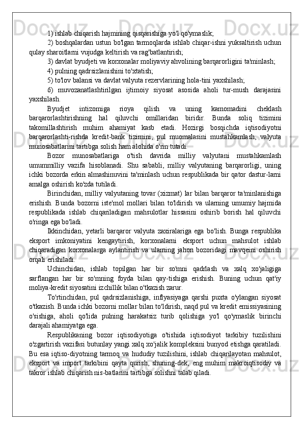1) ishlab chiqarish hajmining qisqarishiga yo'l qo'ymaslik;
2) boshqalardan ustun bo'lgan tarmoqlarda ishlab chiqar-ishni yuksaltirish uchun
qulay sharoitlarni vujudga keltirish va rag'batlantirish;
3) davlat byudjeti va korxonalar moliyaviy ahvolining barqarorligini ta'minlash;
4) pulning qadrsizlanishini to'xtatish;
5) to'lov balansi va davlat valyuta rezervlarining hola-tini yaxshilash;
6)   muvozanatlashtirilgan   ijtimoiy   siyosat   asosida   aholi   tur-mush   darajasini
yaxshilash.
Byudjet   intizomiga   rioya   qilish   va   uning   kamomadini   cheklash
barqarorlashtirishning   hal   qiluvchi   omillaridan   biridir.   Bunda   soliq   tizimini
takomillashtirish   muhim   ahamiyat   kasb   etadi.   Hozirgi   bosqichda   iqtisodiyotni
barqarorlashti-rishda   kredit-bank   tizimini,   pul   muomalasini   mustahkamlash,   valyuta
munosabatlarini tartibga solish ham alohida o'rin tutadi.
Bozor   munosabatlariga   o'tish   davrida   milliy   valyutani   mustahkamlash
umummilliy   vazifa   hisoblanadi.   Shu   sababli,   milliy   valyutaning   barqarorligi,   uning
ichki bozorda erkin almashinuvini  ta'minlash uchun respublikada  bir qator  dastur-larni
amalga oshirish ko'zda tutiladi.
Birinchidan, milliy valyutaning  tovar  (xizmat)   lar  bilan  barqaror  ta'minlanishiga
erishish.   Bunda   bozorni   iste'mol   mollari   bilan   to'ldirish   va   ularning   umumiy   hajmida
respub likada   ishlab   chiqariladigan   mahsulotlar   hissasini   oshirib   borish   hal   qiluvchi
o'ringa ega bo'ladi.
Ikkinchidan,   yetarli   barqaror   valyuta   zaxiralariga   ega   bo'lish.   Bunga   respublika
eksport   imkoniyatini   kengaytirish,   korxonalarni   eksport   uchun   mahsulot   ishlab
chiqaradigan   korxonalarga   aylantirish   va   ulaming   jahon   bozoridagi   mavqeini   oshirish
orqali erishiladi.
Uchinchidan,   ishlab   topilgan   har   bir   so'mni   qadrlash   va   xalq   xo'jaligiga
sarflangan   har   bir   so'mning   foyda   bilan   qay-tishiga   erishish.   Buning   uchun   qat'iy
moliya-kredit siyosatini izchillik bilan o'tkazish zarur.
To'rtinchidan,   pul   qadrsizlanishiga,   inflyasiyaga   qarshi   puxta   o'ylangan   siyosat
o'tkazish. Bunda ichki bozorni mollar bilan to'ldirish, naqd pul va kredit emissiyasining
o'sishiga,   aholi   qo'lida   pulning   harakatsiz   turib   qolishiga   yo'l   qo'ymaslik   birinchi
darajali ahamiyatga ega.
Respublikaning   bozor   iqtisodiyotiga   o'tishida   iqtisodiyot   tarkibiy   tuzilishini
o'zgartirish vazifasi butunlay yangi xalq xo'jalik kompleksini bunyod etishga qaratiladi.
Bu   esa   iqtiso-diyotning   tarmoq   va   hududiy   tuzilishini,   ishlab   chiqarilayotan   mahsulot,
eksport   va   import   tarkibini   qayta   qurish,   shuning-dek,   eng   muhim   makroiqtisodiy   va
takror ishlab chiqarish nis-batlarini tartibga solishni talab qiladi.