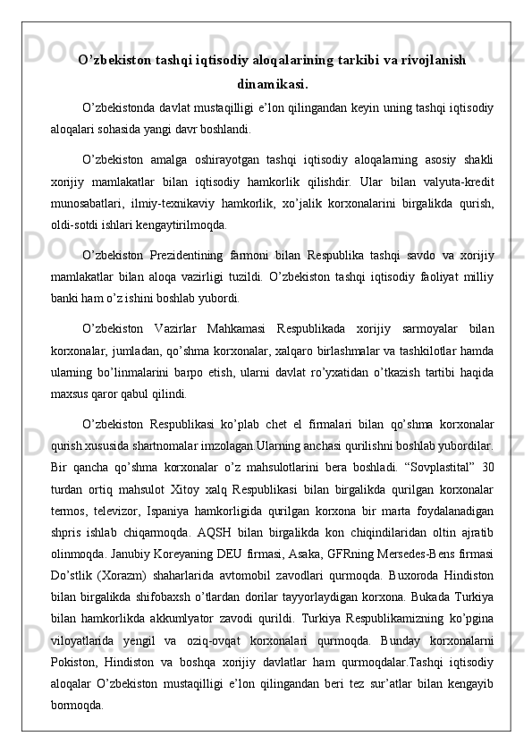 O’zbekiston tashqi iqtisodiy aloqalarining tarkibi va rivojlanish
dinamikasi .
O’zbekistonda davlat mustaqilligi  e’lon qilingandan keyin uning tashqi  iqtisodiy
aloqalari sohasida yangi davr boshlandi.
O’zbekiston   amalga   oshirayotgan   tashqi   iqtisodiy   aloqalarning   asosiy   shakli
xorijiy   mamlakatlar   bilan   iqtisodiy   hamkorlik   qilishdir.   Ular   bilan   valyuta-kredit
munosabatlari,   ilmiy-texnikaviy   hamkorlik,   xo’jalik   korxonalarini   birgalikda   qurish,
oldi-sotdi ishlari kengaytirilmoqda.
O’zbekiston   Prezidentining   farmoni   bilan   Re spublika   t ashqi   savdo   va   xorijiy
mamlakatlar   bilan   aloqa   vazirligi   tuzildi.   O’zbekiston   tashqi   iqtisodiy   faoliyat   milliy
banki ham o’z ishini boshlab yubordi.
O’zbekiston   Vazirlar   Mahkamasi   Respublikada   xorijiy   sarmoyalar   bilan
korxonalar, jumladan, qo’shma korxonalar, xalqaro birlashmalar  va tashkilotlar hamda
ularning   bo’linmalarini   barpo   etish,   ularni   davlat   ro’yxatidan   o’tkazish   tartibi   haqida
maxsus qaror qabul qilindi.
O’zbekiston   Respublikasi   ko’plab   chet   el   firmalari   bilan   qo’shma   korxonalar
qurish xususida shartnomalar imzolagan.Ularning anchasi qurilishni boshlab yubordilar.
Bir   qancha   qo’shma   korxonalar   o’z   mahsulotlarini   bera   boshladi.   “Sovplastital”   30
turdan   ortiq   mahsulot   Xitoy   xalq   Respublikasi   bilan   birgalikda   qurilgan   korxonalar
termos,   televizor,   Ispaniya   hamkorligida   qurilgan   korxona   bir   marta   foydalanadigan
shpris   ishlab   chiqarmoqda.   AQSH   bilan   birgalikda   kon   chiqindilaridan   oltin   ajratib
olinmoqda. Janubiy Koreyaning DEU firmasi, Asaka, GFRning Mersedes-Bens firmasi
Do’stlik   (Xorazm)   shaharlarida   avtomobil   zavodlari   qurmoqda.   Buxoroda   Hindiston
bilan   birgalikda   shifobaxsh   o’tlardan   dorilar   tayyorlaydigan   korxona.   Bukada   Turkiya
bilan   hamkorlikda   akkumlyator   zavodi   qurildi.   Turkiya   Respublikamizning   ko’pgina
viloyatlarida   yengil   va   oziq-ovqat   korxonalari   qurmoqda.   Bunday   korxonalarni
Pokiston,   Hindiston   va   boshqa   xorijiy   davlatlar   ham   qurmoqdalar.Tashqi   iqtisodiy
aloqalar   O’zbekiston   mustaqilligi   e’lon   qilingandan   beri   tez   sur’atlar   bilan   kengayib
bormoqda. 