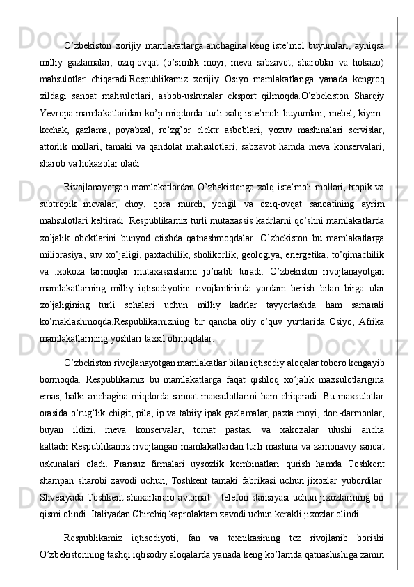 O’zbekiston   xorijiy   mamlakatlarga   anchagina   keng   iste’mol   buyumlari,   ayniqsa
milliy   gazlamalar,   oziq-ovqat   (o’simlik   moyi,   meva   sabzavot,   sharoblar   va   hokazo)
mahsulotlar   chiqaradi.Respublikamiz   xorijiy   Osiyo   mamlakatlariga   yanada   kengroq
xildagi   sanoat   mahsulotlari,   asbob-uskunalar   eksport   qilmoqda.O’zbekiston   Sharqiy
Yevropa mamlakatlaridan ko’p miqdorda turli xalq iste’moli buyumlari; mebel, kiyim-
kechak,   gazlama,   poyabzal,   ro’zg’or   elektr   asboblari,   yozuv   mashinalari   servislar,
attorlik   mollari,   tamaki   va   qandolat   mahsulotlari,   sabzavot   hamda   meva   konservalari,
sharob va hokazolar oladi.
Rivojlanayotgan mamlakatlardan O’zbekistonga xalq iste’moli mollari, tropik va
subtropik   mevalar,   choy,   qora   murch,   yengil   va   oziq-ovqat   sanoatining   ayrim
mahsulotlari keltiradi. Respublikamiz turli mutaxassis kadrlarni qo’shni mamlakatlarda
xo’jalik   obektlarini   bunyod   etishda   qatnashmoqdalar.   O’zbekiston   bu   mamlakatlarga
miliorasiya, suv xo’jaligi, paxtachilik, sholikorlik, geologiya, energetika, to’qimachilik
va   .xokoza   tarmoqlar   mutaxassislarini   jo’natib   turadi.   O’zbekiston   rivojlanayotgan
mamlakatlarning   milliy   iqtisodiyotini   rivojlantirinda   yordam   berish   bilan   birga   ular
xo’jaligining   turli   sohalari   uchun   milliy   kadrlar   tayyorlashda   ham   samarali
ko’maklashmoqda.Respublikamizning   bir   qancha   oliy   o’quv   yurtlarida   Osiyo,   Afrika
mamlakatlarining yoshlari taxsil olmoqdalar. 
O’zbekiston rivojlanayotgan mamlakatlar bilan iqtisodiy aloqalar toboro kengayib
bormoqda.   Respublikamiz   bu   mamlakatlarga   faqat   qishloq   xo’jalik   maxsulotlarigina
emas,   balki   anchagina   miqdorda   sanoat   maxsulotlarini   ham   chiqaradi.   Bu   maxsulotlar
orasida o’rug’lik chigit, pila, ip va tabiiy ipak gazlamalar, paxta moyi, dori-darmonlar,
buyan   ildizi,   meva   konservalar,   tomat   pastasi   va   xakozalar   ulushi   ancha
kattadir.Respublikamiz rivojlangan mamlakatlardan turli mashina va zamonaviy sanoat
uskunalari   oladi.   Fransuz   firmalari   uysozlik   kombinatlari   qurish   hamda   Toshkent
shampan   sharobi   zavodi   uchun,   Toshkent   tamaki   fabrikasi   uchun   jixozlar   yubordilar.
Shvesiyada  Toshkent  shaxarlararo avtomat  – telefon stansiyasi  uchun jixozlarining bir
qismi olindi. Italiyadan Chirchiq kaprolaktam zavodi uchun kerakli jixozlar olindi. 
Respublikamiz   iqtisodiyoti,   fan   va   texnikasining   tez   rivojlanib   borishi
O’zbekistonning tashqi iqtisodiy aloqalarda yanada keng ko’lamda qatnashishiga zamin