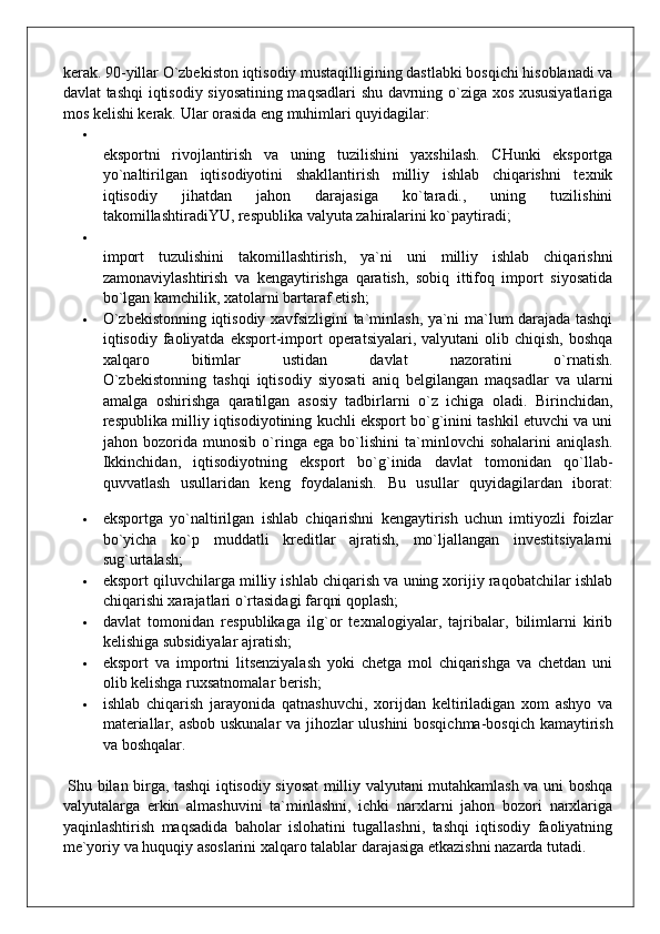 kerak. 90-yillar O`zbekiston iqtisodiy mustaqilligining dastlabki bosqichi hisoblanadi va
davlat tashqi iqtisodiy siyosatining maqsadlari shu davrning o`ziga xos xususiyatlariga
mos kelishi kerak.  Ular orasida eng muhimlari quyidagilar:
eksportni   rivojlantirish   va   uning   tuzilishini   yaxshilash.   CHunki   eksportga
yo`naltirilgan   iqtisodiyotini   shakllantirish   milliy   ishlab   chiqarishni   texnik
iqtisodiy   jihatdan   jahon   darajasiga   ko`taradi.,   uning   tuzilishini
takomillashtiradiYU, respublika valyuta zahiralarini ko`paytiradi;
import   tuzulishini   takomillashtirish,   ya`ni   uni   milliy   ishlab   chiqarishni
zamonaviylashtirish   va   kengaytirishga   qaratish,   sobiq   ittifoq   import   siyosatida
bo`lgan kamchilik, xatolarni bartaraf etish;
 O`zbekistonning iqtisodiy xavfsizligini ta`minlash, ya`ni ma`lum darajada tashqi
iqtisodiy faoliyatda  eksport-import  operatsiyalari,  valyutani  olib  chiqish,  boshqa
xalqaro   bitimlar   ustidan   davlat   nazoratini   o`rnatish.
O`zbekistonning   tashqi   iqtisodiy   siyosati   aniq   belgilangan   maqsadlar   va   ularni
amalga   oshirishga   qaratilgan   asosiy   tadbirlarni   o`z   ichiga   oladi.   Birinchidan,
respublika milliy iqtisodiyotining kuchli eksport bo`g`inini tashkil etuvchi va uni
jahon   bozorida   munosib   o`ringa   ega   bo`lishini   ta`minlovchi   sohalarini   aniqlash.
Ikkinchidan,   iqtisodiyotning   eksport   bo`g`inida   davlat   tomonidan   qo`llab-
quvvatlash   usullaridan   keng   foydalanish.   Bu   usullar   quyidagilardan   iborat:
 eksportga   yo`naltirilgan   ishlab   chiqarishni   kengaytirish   uchun   imtiyozli   foizlar
bo`yicha   ko`p   muddatli   kreditlar   ajratish,   mo`ljallangan   investitsiyalarni
sug`urtalash;
 eksport qiluvchilarga milliy ishlab chiqarish va uning xorijiy raqobatchilar ishlab
chiqarishi xarajatlari o`rtasidagi farqni qoplash;
 davlat   tomonidan   respublikaga   ilg`or   texnalogiyalar,   tajribalar,   bilimlarni   kirib
kelishiga subsidiyalar ajratish;
 eksport   va   importni   litsenziyalash   yoki   chetga   mol   chiqarishga   va   chetdan   uni
olib kelishga ruxsatnomalar berish;
 ishlab   chiqarish   jarayonida   qatnashuvchi,   xorijdan   keltiriladigan   xom   ashyo   va
materiallar, asbob uskunalar va jihozlar ulushini bosqichma-bosqich kamaytirish
va boshqalar.
  Shu bilan birga, tashqi iqtisodiy siyosat milliy valyutani mutahkamlash va uni boshqa
valyutalarga   erkin   almashuvini   ta`minlashni,   ichki   narxlarni   jahon   bozori   narxlariga
yaqinlashtirish   maqsadida   baholar   islohatini   tugallashni,   tashqi   iqtisodiy   faoliyatning
me`yoriy va huquqiy asoslarini xalqaro talablar darajasiga etkazishni nazarda tutadi.