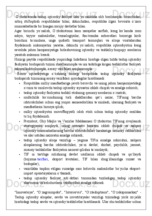   O`zbekistonda  tashqi  iqtisodiy  faoliyat  ikki  yo`nalishda  olib  borilmoqda:  birinchidan,
sobiq   ittifoqdosh   respublikalar   bilan;   ikkinchidan,   respublika   ilgari   bevosita   o`zaro
munosabatlarda bo`lmagan xorijiy davlatlar bilan.
Agar   birinchi   yo`nalish,   O`zbekistonni   kam   xarajatlar   sarflab,   keng   ko`lamda   xom
ashyo,   tayyor   mahsulotlar,   texnalogiyalar,   fan-texnika   axborotlari   bozoriga   kirib
borishini   ta`minlasa,   unga   qudratli   transport   tarmoqlari   va   aloqa   vositalaridan
foydalanish   imkoniyatini   yaratsa,   ikkinchi   yo`nalish,   respublika   iqtisodiyotini   keng
ravishda   jahon   hamjamiyatiga   birlashuvining   iqtisodiy   va   tashkiliy-huquqiy   asoslarini
yaratish imkonini beradi.
Hozirgi paytda respublikada yuqoridagi holatlarni hisobga olgan holda tashqi iqtisodiy
faoliyatni boshqarish tuzimi shakllanmoqda va uni tarkibiga kirgan tashkilotlar faoliyati
takomillashtirilmoqda, asosiy vazifalari aniqlanmoqda.
  Bozor   iqtisodiyotiga   o`tishning   hozirgi   bosqichida   tashqi   iqtisodiy   faoliyatni
boshqarish tizimining asosiy vazifalari quyidagilar hisoblanadi:
 Respublika milliy manfaatlariga javob beruvchi va uning jahon hamjamiyatidagi
o`rnini ta`minlovchi tashqi iqtisodiy siyosatni ishlab chiqish va amalga oshirish;
 tashqi iqtisodiy faoliyatni tashkil etishning qonuniy asoslarini o`rnatish;
 mulkchilik   ko`rinishining   turli   shakllaridan   qat`i   nazar,   TIFning   barcha
ishtirokchilari uchun eng yuqori samaradorlikni ta`minlash, ularning faoliyati va
manfaatlarini himoya qilish;
 milliy   iqtisodiyotni   muvoffaqiyatli   isloh   etish   uchun   tashqi   iqtisodiy   omildan
to`liq foydalanish.
 Prezident,   Oliy   Majlis   va   Vazirlar   Mahkamasi   O`zbekiston   TIFning   rivojlanish
strategiyasini   aniqlaydi,   uning   normativ   bazasini   ishlab   chiqadi   va   xalqaro
iqtisodiy munosabatlarning barcha ishtirokchilari harakatiga umumiy rahbarlikni
va ular ustidan nazoratni amalga oshiradi;
 tashqi   iqtisodiy   aloqa   vazirligi   –   yagona   TIFni   amalga   oshirishni,   xalqaro
aloqalarning   barcha   ishtirokchilari,   ya`ni   davlat,   shirkat,   paychilik,   jamoat,
xususiy tashkilotlar faoliyatini nazorat qilishni ta`minlaydi;
 TIF   ni   tartibga   solishning   davlat   usullarini   ishlab   chiqadi   va   qo`llaydi
(bojxona   tariflari ,   eksport   kvotalari,   TIF   bilan   shug`illanishga   ruxsat   va
boshqalar);
 vazirlikka   taqdim   etilgan   ruxsatga   mos   keluvchi   mahsulotlar   bo`yicha   eksport-
import operatsiyalarini o`tkazadi;
 tashqi   iqtisodiy   faoliyat   sub`ektlari   tomonidan   tuziladigan   tashqi   iqtisodiy
shartnoma va kelishuvlarni tekshirishni amalga oshiradi.
"Innovatsiya",   "O`zagroimpeks",   "Interservis",   "O`ztashqitrans",   "O`zekspomarkaz"   -
Tashqi   iqtisodiy   aloqalar,   savdo   va   investitsiyalar   vazirligi   tizimidagi   yirik   xo`jalik
hisobidagi tashqi savdo va iqtisodiy tashkilotlar hisoblanadi. Ular shu tashkilotlar uchun 