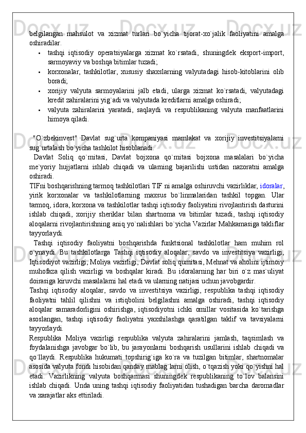 belgilangan   mahsulot   va   xizmat   turlari   bo`yicha   tijorat-xo`jalik   faoliyatini   amalga
oshiradilar.
 tashqi   iqtisodiy   operatsiyalarga   xizmat   ko`rsatadi,   shuningdek   eksport-import,
sarmoyaviy va boshqa bitimlar tuzadi;
 korxonalar,   tashkilotlar,   xususiy   shaxslarning   valyutadagi   hisob-kitoblarini   olib
boradi;
 xorijiy   valyuta   sarmoyalarini   jalb   etadi,   ularga   xizmat   ko`rsatadi,   valyutadagi
kredit zahiralarini yig`adi va valyutada kreditlarni amalga oshiradi;
 valyuta   zahiralarini   yaratadi,   saqlaydi   va   respublikaning   valyuta   manfaatlarini
himoya qiladi.
  "O`zbekinvest"   Davlat   sug`urta   kompaniyasi   mamlakat   va   xorijiy   investitsiyalarni
sug`urtalash bo`yicha tashkilot hisoblanadi.
  Davlat   Soliq   qo`mitasi,   Davlat   bojxona   qo`mitasi   bojxona   masalalari   bo`yicha
me`yoriy   hujjatlarni   ishlab   chiqadi   va   ularning   bajarilishi   ustidan   nazoratni   amalga
oshiradi.
TIFni boshqarishning tarmoq tashkilotlari TIF ni amalga oshiruvchi vazirliklar,   idoralar ,
yirik   korxonalar   va   tashkilotlarning   maxsus   bo`linmalaridan   tashkil   topgan.   Ular
tarmoq, idora, korxona va tashkilotlar tashqi iqtisodiy faoliyatini rivojlantirish dasturini
ishlab   chiqadi,   xorijiy   sheriklar   bilan   shartnoma   va   bitimlar   tuzadi,   tashqi   iqtisodiy
aloqalarni rivojlantirishning aniq yo`nalishlari bo`yicha Vazirlar Mahkamasiga takliflar
tayyorlaydi.
  Tashqi   iqtisodiy   faoliyatni   boshqarishda   funktsional   tashkilotlar   ham   muhim   rol
o`ynaydi.   Bu   tashkilotlarga   Tashqi   iqtisodiy   aloqalar,   savdo   va   investitsiya   vazirligi,
Iqtisodiyot vazirligi, Moliya vazirligi, Davlat soliq qumitasi, Mehnat va aholini ijtimoiy
muhofaza   qilish   vazirligi   va   boshqalar   kiradi.   Bu   idoralarning   har   biri   o`z   mas`uliyat
doirasiga kiruvchi masalalarni hal etadi va ularning natijasi uchun javobgardir.
Tashqi   iqtisodiy   aloqalar,   savdo   va   investitsiya   vazirligi,   respublika   tashqi   iqtisodiy
faoliyatni   tahlil   qilishni   va   istiqbolini   belgilashni   amalga   oshiradi,   tashqi   iqtisodiy
aloqalar   samaradorligini   oshirishga,   iqtisodiyotni   ichki   omillar   vositasida   ko`tarishga
asoslangan,   tashqi   iqtisodiy   faoliyatni   yaxshilashga   qaratilgan   taklif   va   tavsiyalarni
tayyorlaydi.
Respublika   Moliya   vazirligi   respublika   valyuta   zahiralarini   jamlash,   taqsimlash   va
foydalanishga   javobgar   bo`lib,   bu   jarayonlarni   boshqarish   usullarini   ishlab   chiqadi   va
qo`llaydi.   Respublika   hukumati   topshirig`iga   ko`ra   va   tuzilgan   bitimlar,   shartnomalar
asosida valyuta fondi hisobidan qanday mablag`larni olish, o`tqazish yoki qo`yishni hal
etadi.   Vazirlikning   valyuta   boshqarmasi   shuningdek   respublikaning   to`lov   balansini
ishlab  chiqadi. Unda  uning  tashqi   iqtisodiy  faoliyatidan  tushadigan   barcha  daromadlar
va xarajatlar aks ettiriladi. 