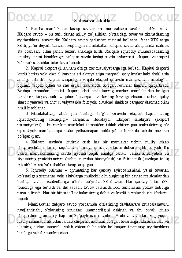 Xulosa va takliflar
1. Barcha   mamlakatlar   tashqi   savdosi   majmui   xalqaro   savdoni   tashkil   etadi.
Xalqaro   savdo   –   bu   turli   davlat   milliy   xo’jaliklari   o’rtasidagi   tovar   va   xizmatlarning
ayirboshlash   jarayonidir.   Xalqaro   savdo   qadimdan   mavjud   bo’lsada,   faqat   XIX   asrga
kelib,   ya’ni   deyarli   barcha   rivojlangan   mamlakatlar   xalqaro   savdo   aloqalarida   ishtirok
eta   boshlashi   bilan   jahon   bozori   shakliga   kirdi.   Xalqaro   iqtisodiy   munosabatlarning
tarkibiy   qismi   hisoblangan   xalqaro   savdo   tashqi   savdo   aylanmasi,   eksport   va   import
kabi ko’rsatkichlar bilan tavsiflanadi.
2. Kapital eksport qilish ham o’ziga xos xususiyatlarga ega bo’ladi. Kapital eksporti
kredit berish yoki chet el korxonalari aktsiyalariga maqsadli qo’yilmalar kabi shakllarda
amalga   oshirilib,   kapital   chiqarilgan   vaqtda   eksport   qiluvchi   mamlakatdan   mablag’lar
oqimini   taqozo   qiladi   va   shu   orqali   tasarrufida   bo’lgan   resurslar   hajmini   qisqartiradi.
Boshqa   tomondan,   kapital   eksporti   chet   davlatlarning   mazkur   mamlakatdan   bo’lgan
qarzlarini   ko’paytiradi.   U   jahon   bozoriga   tovarlarning   keyingi   eksporti   uchun   qulay
sharoit yaratadi va chet el valyutasida foiz yoki dividend shaklida barqaror daromad olish
omili hisoblanadi. 
3. Mamlakatdagi   aholi   jon   boshiga   to’g’ri   keluvchi   eksport   hajmi   uning
iqtisodiyotining   «ochiqligi»   darajasini   ifodalaydi.   Eksport   salohiyati   (eksport
imkoniyatlari)   –   bu   mazkur   mamlakat   tomonidan   ishlab   chiqarilgan   mahsulotning   o’z
iqtisodiyoti   manfaatlariga   putur   yetkazmagan   holda   jahon   bozorida   sotishi   mumkin
bo’lgan qismi. 
4. Xalqaro   savdoda   ishtirok   etish   har   bir   mamlakat   uchun   milliy   ishlab
chiqaruvchilarni   tashqi   raqobatdan   himoya   qilish   vazifasini   dolzarb   qilib   qo’yadi.   Bu
vazifa   mamlakatlarning   savdo   siyosati   orqali   amalga   oshadi.   Jahon   amaliyotida   bu
siyosatning   protektsionizm   (tashqi   ta’sirdan   himoyalash)   va   fritrederlik   (savdoga   to’liq
erkinlik berish) kabi shakllari keng tarqalgan. 
5. Iqtisodiy   bitimlar   –   qiymatning   har   qanday   ayirboshlanishi,   ya’ni   tovarlar,
ko’rsatilgan xizmatlar yoki aktivlarga mulkchilik huquqining bir davlat rezidentlaridan
boshqa   davlat   rezidentlariga   o’tishi   bo’yicha   kelishuvlar.   Har   qanday   bitim   ikki
tomoniga   ega   bo’ladi   va   shu   sababli   to’lov   balansida   ikki   tomonlama   yozuv   tartibiga
rioya qilinadi. Har bir bitim to’lov balansining debet va kredit qismlarida o’z ifodasini
topadi.
Mamlakatlar   xalqaro   savdo   yordamida   o’zlarining   davlatlararo   ixtisoslashuvini
rivojlantirishi,   o’zlarining   resurslari   unumdorligini   oshirish   va   shu   orqali   ishlab
chiqarishning   umumiy   hajmini   ko’paytirishi   mumkin.   Alohida   davlatlar,   eng   yuqori
nisbiy samaradorlik bilan ishlab chiqarish mumkin bo’lgan tovarlarga ixtisoslashishi va
ularning   o’zlari   samarali   ishlab   chiqarish   holatida   bo’lmagan   tovarlarga   ayirboshlash
hisobiga yutish mumkin ekan.  