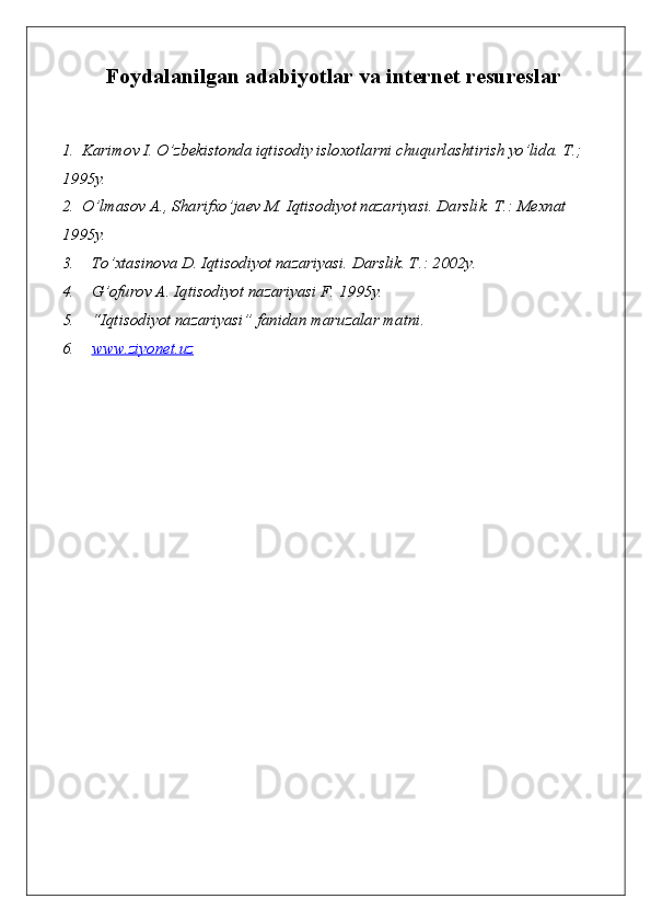 Foydalanilgan adabiyotlar  va internet resureslar 
1. Karimov I. O’zbekistonda iqtisodiy isloxotlarni chuqurlashtirish yo’lida. T.; 
1995y.
2. O’lmasov A., Sharifxo’jaev M. Iqtisodiyot nazariyasi. Darslik. T.: Mexnat 
1995y. 
3. To’xtasinova D. Iqtisodiyot nazariyasi. Darslik. T .: 2002y.
4. G’ ofurov A. Iqtisodiyot nazariyasi F. 1995y. 
5. “ Iqtisodiyot nazariyasi ”  fanidan maruzalar matni .
6. www.ziyonet.uz    