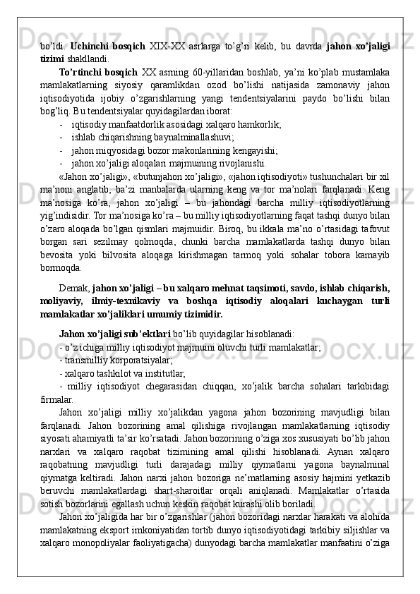 bo’ldi.   Uchinchi   bosqich   XIX-XX   asrlarga   to’g’ri   kelib,   bu   davrda   jahon   xo’jaligi
tizimi  shakllandi.
To’rtinchi   bosqich   XX   asrning   60-yillaridan   boshlab,   ya’ni   ko’plab   mustamlaka
mamlakatlarning   siyosiy   qaramlikdan   ozod   bo’lishi   natijasida   zamonaviy   jahon
iqtisodiyotida   ijobiy   o’zgarishlarning   yangi   tendentsiyalarini   paydo   bo’lishi   bilan
bog’liq. B u tendentsiyalar quyidagilardan iborat:
- iqtisodiy manfaatdorlik asosidagi xalqaro hamkorlik;
- ishlab chiqarishning baynalminallashuvi ;
- jahon miqyosidagi bozor makonlarining kengayishi;
- jahon xo’jaligi aloqalari majmuining rivojlanishi. 
«Jahon xo’jaligi», «butunjahon xo’jaligi», «jahon iqtisodiyoti» tushunchalari bir xil
ma’noni   anglatib,   ba’zi   manbalarda   ularning   keng   va   tor   ma’nolari   farqlanadi.   Keng
ma’nosiga   ko’ra,   jahon   xo’jaligi   –   bu   jahondagi   barcha   milliy   iqtisodiyotlarning
yig’indisidir. Tor ma’nosiga ko’ra – bu milliy iqtisodiyotlarning faqat tashqi dunyo bilan
o’zaro aloqada bo’lgan qismlari  majmuidir. Biroq, bu ikkala ma’no o’rtasidagi  tafovut
borgan   sari   sezilmay   qolmoqda,   chunki   barcha   mamlakatlarda   tashqi   dunyo   bilan
bevosita   yoki   bilvosita   aloqaga   kirishmagan   tarmoq   yoki   sohalar   tobora   kamayib
bormoqda. 
Demak,  jahon xo’jaligi – bu xalqaro mehnat taqsimoti, savdo, ishlab chiqarish,
moliyaviy,   ilmiy-texnikaviy   va   boshqa   iqtisodiy   aloqalari   kuchaygan   turli
mamlakatlar xo’jaliklari umumiy tizimidir.
Jahon xo’jaligi   sub’ektlari  bo’lib quyidagilar hisoblanadi: 
- o’z ichiga milliy iqtisodiyot majmuini oluvchi turli mamlakatlar;
- transmilliy korporatsiyalar;
- xalqaro tashkilot va institutlar;
-   milliy   iqtisodiyot   chegarasidan   chiqqan,   xo’jalik   barcha   sohalari   tarkibidagi
firmalar.
Jahon   xo’jaligi   milliy   xo’jalikdan   yagona   jahon   bozorining   mavjudligi   bilan
farqlanadi.   Jahon   bozorining   amal   qilishiga   rivojlangan   mamlakatlarning   iqtisodiy
siyosati ahamiyatli ta’sir ko’rsatadi. Jahon bozorining o’ziga xos xususiyati bo’lib jahon
narxlari   va   xalqaro   raqobat   tizimining   amal   qilishi   hisoblanadi.   Aynan   xalqaro
raqobatning   mavjudligi   turli   darajadagi   milliy   qiymatlarni   yagona   baynalminal
qiymatga   keltiradi.   Jahon   narxi   ja h on   bozoriga   ne’matlarning   asosiy   hajmini   yetkazib
beruvchi   mamlakatlardagi   shart-sharoitlar   orqali   aniqlanadi.   Mamlakatlar   o’rtasida
sotish bozorlarini egallash uchun keskin raqobat kurashi olib boriladi. 
Jahon xo’jaligida har bir o’zgarishlar (jahon bozoridagi narxlar harakati va alohida
mamlakatning eksport imkoniyatidan tortib dunyo iqtisodiyotidagi tarkibiy siljishlar va
xalqaro monopoliyalar faoliyatigacha) dunyodagi barcha mamlakatlar manfaatini o’ziga 