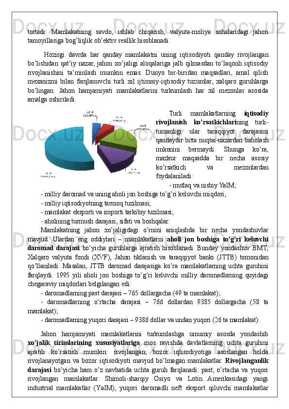 tortadi.   Mamlakatning   savdo,   ishlab   chiqarish,   valyuta-moliya   sohalaridagi   jahon
tamoyillariga bog’liqlik ob’ektiv reallik hisoblanadi.
  Hozirgi   davrda   har   qanday   mamlakatni   uning   iqtisodiyoti   qanday   rivojlangan
bo’lishidan  qat’iy nazar,  jahon  xo’jaligi   aloqalariga jalb  qilmasdan  to’laqonli   iqtisodiy
rivojlanishini   ta’minlash   mumkin   emas.   Dunyo   bir-biridan   maqsadlari,   amal   qilish
mexanizmi   bilan   farqlanuvchi   turli   xil   ijtimoiy-iqtisodiy   tuzumlar,   xalqaro   guruhlarga
bo’lingan.   Jahon   hamjamiyati   mamlakatlarini   turkumlash   har   xil   mezonlar   asosida
amalga oshiriladi. 
Turli   mamlakatlarning   iqtisodiy
rivojlanish   ko’rsatkichlari ning   turli-
tumanligi   ular   taraqqiyot   darajasini
qandaydir bitta nuqtai-nazardan baholash
imkonini   bermaydi.   Shunga   ko’ra,
mazkur   maqsadda   bir   necha   asosiy
ko’rsatkich   va   mezonlardan
foydalaniladi:
- mutlaq va nisbiy YaIM;
- milliy daromad va uning aholi jon boshiga to’g’ri keluvchi miqdori;
- milliy iqtisodiyotning tarmoq tuzilmasi;
- mamlakat eksporti va importi tarkibiy tuzilmasi;
- aholining turmush darajasi ,  sifati va boshqalar.
Mamlakatning   jahon   xo’jaligidagi   o’rnini   aniqlashda   bir   necha   yondashuvlar
mavjud.   Ulardan   eng   oddiylari   –   mamlakatlarni   aholi   jon   boshiga   to’g’ri   keluvchi
daromad   darajasi   bo’yicha   guruhlarga   ajratish   hisoblanadi.   Bunday   yondashuv   BMT,
Xalqaro   valyuta   fondi   (XVF),   Jahon   tiklanish   va   taraqqiyot   banki   (JTTB)   tomonidan
qo’llaniladi.   Masalan,   JTTB   daromad   darajasiga   ko’ra   mamlakatlarning   uchta   guruhini
far q laydi.   1995   yili   aholi   jon   boshiga   to’g’ri   keluvchi   milliy   daromadlarning   quyidagi
chegaraviy miqdorlari belgilangan edi: 
- daromadlarning past darajasi – 765 dollargacha (49 ta mamlakat);
-   daromadlarning   o’rtacha   darajasi   –   766   dollardan   9385   dollargacha   (58   ta
mamlakat);
- daromadlarning yuqori darajasi – 9386 dollar va undan yuqori (26 ta mamlakat). 
Jahon   hamjamiyati   mamlakatlarini   turkumlashga   umumiy   asosda   yondashib
xo’jalik   tizimlarining   xususiyatlariga   mos   ravishda   davlatlarning   uchta   guruhini
ajratib   ko’rsatish   mumkin:   rivojlangan,   bozor   iqtisodiyotiga   asoslangan   holda
rivojlanayotgan   va   bozor   iqtisodiyoti   mavjud   bo’lmagan   mamlakatlar.   Rivojlanganlik
darajasi   bo’yicha   ham   o’z   navbatida   uchta   guruh   farqlanadi:   past,   o’rtacha   va   yuqori
rivojlangan   mamlakatlar.   Shimoli-sharqiy   Osiyo   va   Lotin   Amerikasidagi   yangi
industrial   mamlakatlar   (Y a IM),   yuqori   daromadli   neft   eksport   qiluvchi   mamlakatlar 