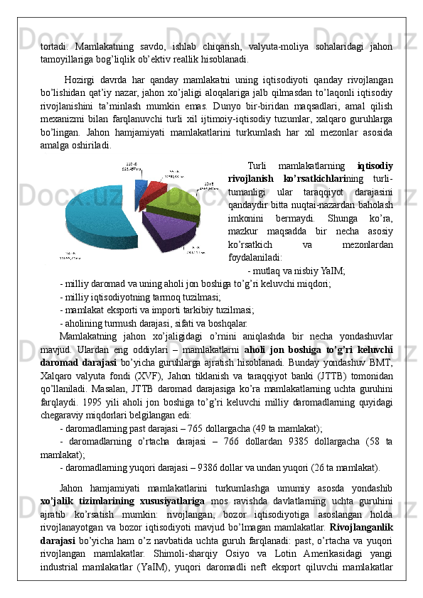 tortadi.   Mamlakatning   savdo,   ishlab   chiqarish,   valyuta-moliya   sohalaridagi   jahon
tamoyillariga bog’liqlik ob’ektiv reallik hisoblanadi.
  Hozirgi   davrda   har   qanday   mamlakatni   uning   iqtisodiyoti   qanday   rivojlangan
bo’lishidan  qat’iy nazar,  jahon  xo’jaligi   aloqalariga jalb  qilmasdan  to’laqonli   iqtisodiy
rivojlanishini   ta’minlash   mumkin   emas.   Dunyo   bir-biridan   maqsadlari,   amal   qilish
mexanizmi   bilan   farqlanuvchi   turli   xil   ijtimoiy-iqtisodiy   tuzumlar,   xalqaro   guruhlarga
bo’lingan.   Jahon   hamjamiyati   mamlakatlarini   turkumlash   har   xil   mezonlar   asosida
amalga oshiriladi. 
Turli   mamlakatlarning   iqtisodiy
rivojlanish   ko’rsatkichlari ning   turli-
tumanligi   ular   taraqqiyot   darajasini
qandaydir bitta nuqtai-nazardan baholash
imkonini   bermaydi.   Shunga   ko’ra,
mazkur   maqsadda   bir   necha   asosiy
ko’rsatkich   va   mezonlardan
foydalaniladi:
- mutlaq va nisbiy YaIM;
- milliy daromad va uning aholi jon boshiga to’g’ri keluvchi miqdori;
- milliy iqtisodiyotning tarmoq tuzilmasi;
- mamlakat eksporti va importi tarkibiy tuzilmasi;
- aholining turmush darajasi ,  sifati va boshqalar.
Mamlakatning   jahon   xo’jaligidagi   o’rnini   aniqlashda   bir   necha   yondashuvlar
mavjud.   Ulardan   eng   oddiylari   –   mamlakatlarni   aholi   jon   boshiga   to’g’ri   keluvchi
daromad   darajasi   bo’yicha   guruhlarga   ajratish   hisoblanadi.   Bunday   yondashuv   BMT,
Xalqaro   valyuta   fondi   (XVF),   Jahon   tiklanish   va   taraqqiyot   banki   (JTTB)   tomonidan
qo’llaniladi.   Masalan,   JTTB   daromad   darajasiga   ko’ra   mamlakatlarning   uchta   guruhini
far q laydi.   1995   yili   aholi   jon   boshiga   to’g’ri   keluvchi   milliy   daromadlarning   quyidagi
chegaraviy miqdorlari belgilangan edi: 
- daromadlarning past darajasi – 765 dollargacha (49 ta mamlakat);
-   daromadlarning   o’rtacha   darajasi   –   766   dollardan   9385   dollargacha   (58   ta
mamlakat);
- daromadlarning yuqori darajasi – 9386 dollar va undan yuqori (26 ta mamlakat). 
Jahon   hamjamiyati   mamlakatlarini   turkumlashga   umumiy   asosda   yondashib
xo’jalik   tizimlarining   xususiyatlariga   mos   ravishda   davlatlarning   uchta   guruhini
ajratib   ko’rsatish   mumkin:   rivojlangan,   bozor   iqtisodiyotiga   asoslangan   holda
rivojlanayotgan   va   bozor   iqtisodiyoti   mavjud   bo’lmagan   mamlakatlar.   Rivojlanganlik
darajasi   bo’yicha   ham   o’z   navbatida   uchta   guruh   farqlanadi:   past,   o’rtacha   va   yuqori
rivojlangan   mamlakatlar.   Shimoli-sharqiy   Osiyo   va   Lotin   Amerikasidagi   yangi
industrial   mamlakatlar   (Y a IM),   yuqori   daromadli   neft   eksport   qiluvchi   mamlakatlar