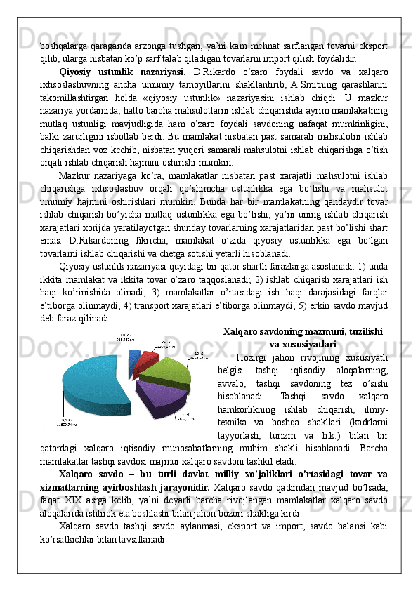 boshqalarga   qaraganda   arzonga   tushgan,   ya’ni   kam   mehnat   sarflangan   tovarni   eksport
qilib, ularga nisbatan ko’p sarf talab qiladigan tovarlarni import qilish foydalidir.
Qiyosiy   ustunlik   nazariyasi.   D.Rikardo   o’zaro   foydali   savdo   va   xalqaro
ixtisoslashuvning   ancha   umumiy   tamoyillarini   shakllantirib,   A.Smitning   qarashlarini
takomillashtirgan   holda   «qiyosiy   ustunlik»   nazariyasini   ishlab   chiqdi.   U   mazkur
nazariya yordamida, hatto barcha mahsulotlarni ishlab chiqarishda ayrim mamlakatning
mutlaq   ustunligi   mavjudligida   ham   o’zaro   foydali   savdoning   nafaqat   mumkinligini,
balki  zarurligini  isbotlab berdi. Bu mamlakat  nisbatan past  samarali  mahsulotni  ishlab
chiqarishdan voz kechib, nisbatan yuqori samarali mahsulotni ishlab chiqarishga o’tish
orqali ishlab chiqarish hajmini oshirishi mumkin.
Mazkur   nazariyaga   ko’ra,   mamlakatlar   nisbatan   past   xarajatli   mahsulotni   ishlab
chiqarishga   ixtisoslashuv   orqali   qo’shimcha   ustunlikka   ega   bo’lishi   va   mahsulot
umumiy   hajmini   oshirishlari   mumkin.   Bunda   har   bir   mamlakatning   qandaydir   tovar
ishlab   chiqarish   bo’yicha   mutlaq   ustunlikka   ega   bo’lishi,   ya’ni   uning   ishlab   chiqarish
xarajatlari xorijda yaratilayotgan shunday tovarlarning xarajatlaridan past bo’lishi shart
emas.   D.Rikardoning   fikricha,   mamlakat   o’zida   qiyosiy   ustunlikka   ega   bo’lgan
tovarlarni ishlab chiqarishi va chetga sotishi yetarli hisoblanadi.
Qiyosiy ustunlik nazariyasi quyidagi bir qator shartli farazlarga asoslanadi: 1) unda
ikkita  mamlakat   va  ikkita  tovar   o’zaro  taqqoslanadi;   2)  ishlab   chiqarish  xarajatlari   ish
haqi   ko’rinishida   olinadi;   3)   mamlakatlar   o’rtasidagi   ish   haqi   darajasidagi   farqlar
e’tiborga olinmaydi; 4) transport xarajatlari e’tiborga olinmaydi; 5) erkin savdo mavjud
deb faraz qilinadi.
Xalqaro savdoning mazmuni, tuzilishi
va xususiyatlari
Hozirgi   jahon   rivojining   xususiyatli
belgisi   tashqi   iqtisodiy   aloqalarning,
avvalo,   tashqi   savdoning   tez   o’sishi
hisoblanadi.   Tashqi   savdo   xalqaro
hamkorlikning   ishlab   chiqarish,   ilmiy-
texnika   va   boshqa   shakllari   (kadrlarni
tayyorlash,   turizm   va   h.k.)   bilan   bir
qatordagi   xalqaro   iqtisodiy   munosabatlarning   muhim   shakli   hisoblanadi.   Barcha
mamlakatlar tashqi savdosi majmui xalqaro savdoni tashkil etadi.
Xalqaro   savdo   –   bu   turli   davlat   milliy   xo’jaliklari   o’rtasidagi   tovar   va
xizmatlarning   ayirboshlash   jarayonidir.   Xalqaro   savdo   qadimdan   mavjud   bo’lsada,
faqat   XIX   asrga   kelib,   ya’ni   deyarli   barcha   rivojlangan   mamlakatlar   xalqaro   savdo
aloqalarida ishtirok eta boshlashi bilan jahon bozori shakliga kirdi. 
Xalqaro   savdo   tashqi   savdo   aylanmasi,   eksport   va   import,   savdo   balansi   kabi
ko’rsatkichlar bilan tavsiflanadi. 