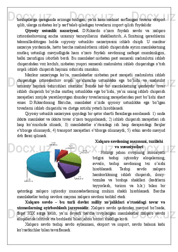 boshqalarga   qaraganda   arzonga   tushgan,   ya’ni   kam   mehnat   sarflangan   tovarni   eksport
qilib, ularga nisbatan ko’p sarf talab qiladigan tovarlarni import qilish foydalidir.
Qiyosiy   ustunlik   nazariyasi.   D.Rikardo   o’zaro   foydali   savdo   va   xalqaro
ixtisoslashuvning   ancha   umumiy   tamoyillarini   shakllantirib,   A.Smitning   qarashlarini
takomillashtirgan   holda   «qiyosiy   ustunlik»   nazariyasini   ishlab   chiqdi.   U   mazkur
nazariya yordamida, hatto barcha mahsulotlarni ishlab chiqarishda ayrim mamlakatning
mutlaq   ustunligi   mavjudligida   ham   o’zaro   foydali   savdoning   nafaqat   mumkinligini,
balki  zarurligini  isbotlab berdi. Bu mamlakat  nisbatan past  samarali  mahsulotni  ishlab
chiqarishdan voz kechib, nisbatan yuqori samarali mahsulotni ishlab chiqarishga o’tish
orqali ishlab chiqarish hajmini oshirishi mumkin.
Mazkur   nazariyaga   ko’ra,   mamlakatlar   nisbatan   past   xarajatli   mahsulotni   ishlab
chiqarishga   ixtisoslashuv   orqali   qo’shimcha   ustunlikka   ega   bo’lishi   va   mahsulot
umumiy   hajmini   oshirishlari   mumkin.   Bunda   har   bir   mamlakatning   qandaydir   tovar
ishlab   chiqarish   bo’yicha   mutlaq   ustunlikka   ega   bo’lishi,   ya’ni   uning   ishlab   chiqarish
xarajatlari xorijda yaratilayotgan shunday tovarlarning xarajatlaridan past bo’lishi shart
emas.   D.Rikardoning   fikricha,   mamlakat   o’zida   qiyosiy   ustunlikka   ega   bo’lgan
tovarlarni ishlab chiqarishi va chetga sotishi yetarli hisoblanadi.
Qiyosiy ustunlik nazariyasi quyidagi bir qator shartli farazlarga asoslanadi: 1) unda
ikkita  mamlakat   va  ikkita  tovar   o’zaro  taqqoslanadi;   2)  ishlab   chiqarish  xarajatlari   ish
haqi   ko’rinishida   olinadi;   3)   mamlakatlar   o’rtasidagi   ish   haqi   darajasidagi   farqlar
e’tiborga olinmaydi; 4) transport xarajatlari e’tiborga olinmaydi; 5) erkin savdo mavjud
deb faraz qilinadi.
Xalqaro savdoning mazmuni, tuzilishi
va xususiyatlari
Hozirgi   jahon   rivojining   xususiyatli
belgisi   tashqi   iqtisodiy   aloqalarning,
avvalo,   tashqi   savdoning   tez   o’sishi
hisoblanadi.   Tashqi   savdo   xalqaro
hamkorlikning   ishlab   chiqarish,   ilmiy-
texnika   va   boshqa   shakllari   (kadrlarni
tayyorlash,   turizm   va   h.k.)   bilan   bir
qatordagi   xalqaro   iqtisodiy   munosabatlarning   muhim   shakli   hisoblanadi.   Barcha
mamlakatlar tashqi savdosi majmui xalqaro savdoni tashkil etadi.
Xalqaro   savdo   –   bu   turli   davlat   milliy   xo’jaliklari   o’rtasidagi   tovar   va
xizmatlarning   ayirboshlash   jarayonidir.   Xalqaro   savdo   qadimdan   mavjud   bo’lsada,
faqat   XIX   asrga   kelib,   ya’ni   deyarli   barcha   rivojlangan   mamlakatlar   xalqaro   savdo
aloqalarida ishtirok eta boshlashi bilan jahon bozori shakliga kirdi. 
Xalqaro   savdo   tashqi   savdo   aylanmasi,   eksport   va   import,   savdo   balansi   kabi
ko’rsatkichlar bilan tavsiflanadi.