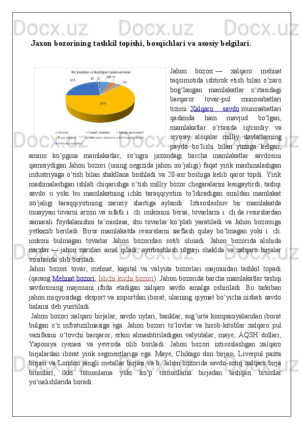  Jaxon bozorining tashkil topishi, bosqichlari va asosiy belgilari.
Jahon   bozori   —   xalqaro   mehnat
taqsimotida   ishtirok  etish   bilan   o zaroʻ
bog langan   mamlakatlar   o rtasidagi	
ʻ ʻ
barqaror   tovar-pul   munosabatlari
tizimi.   Xalqaro   savdo   munosabatlari
qadimda   ham   mavjud   bo lgan,	
ʻ
mamlakatlar   o rtasida   iqtisodiy   va	
ʻ
siyosiy   aloqalar   milliy   davlatlarning
paydo   bo lishi   bilan   yuzaga   kelgan,	
ʻ
ammo   ko pgina   mamlakatlar,   so ngra   jaxondagi   barcha   mamlakatlar   savdosini	
ʻ ʻ
qamraydigan Jahon bozori  (uning negizida jahon xo jaligi) faqat  yirik mashinalashgan	
ʻ
industriyaga  o tish   bilan  shakllana   boshladi   va  20-asr   boshiga   kelib  qaror   topdi.  Yirik	
ʻ
mashinalashgan ishlab chiqarishga o tish milliy bozor chegaralarini kengaytirdi, tashqi	
ʻ
savdo   u   yoki   bu   mamlakatning   ichki   taraqqiyotini   to ldiradigan   omildan   mamlakat	
ʻ
xo jaligi   taraqqiyotining   zaruriy   shartiga   aylandi.   Ixtisoslashuv   bir   mamlakatda	
ʻ
muayyan   tovarni   arzon   va   sifatli   i.   ch.   imkonini   bersa,   tovarlarni   i.   ch.da   resurslardan
samarali   foydalanishni   ta minlasa,   shu   tovarlar   ko plab   yaratiladi   va   Jahon   bozoriiga	
ʼ ʻ
yetkazib   beriladi.   Biror   mamlakatda   resurelarni   sarflash   qulay   bo lmagan   yoki   i.   ch.	
ʻ
imkoni   bulmagan   tovarlar   Jahon   bozoridan   sotib   olinadi.   Jahon   bozorida   alohida
narxlar   —   jahon   narxlari   amal   qiladi;   ayirboshlash   ulgurji   shaklda   va   xalqaro   birjalar
vositasida olib boriladi.
Jahon   bozori   tovar,   mehnat,   kapital   va   valyuta   bozorlari   majmuidan   tashkil   topadi
(qarang   Mehnat bozori ,   Ishchi kuchi bozori ). Jahon bozorida barcha mamlakatlar tashqi
savdosining   majmuini   ifoda   etadigan   xalqaro   savdo   amalga   oshiriladi.   Bu   tarkiban
jahon miqyosidagi eksport va importdan iborat, ularning qiymat bo yicha nisbati savdo
ʻ
balansi deb yuritiladi.
  Jahon bozori xalqaro birjalar, savdo uylari, banklar, sug urta kompaniyalaridan iborat	
ʻ
bulgan   o z   infratuzilmasiga   ega.   Jahon   bozori   to lovlar   va   hisob-kitoblar   xalqaro   pul	
ʻ ʻ
vazifasini   o tovchi   barqaror,   erkin   almashtiriladigan   valyutalar,   maye,   AQSH   dollari,	
ʻ
Yaponiya   iyenasi   va   yevroda   olib   boriladi.   Jahon   bozori   ixtisoslashgan   xalqaro
birjalardan   iborat   yirik   segmentlariga   ega.   Maye,   Chikago   don   birjasi,   Liverpul   paxta
birjasi va London rangli metallar birjasi va b. Jahon bozorida savdo-sotiq xalqaro birja
bitimlari,   ikki   tomonlama   yoki   ko p   tomonlama   birjadan   tashqari   bitimlar	
ʻ
yo nalishlarida boradi.	
ʻ 