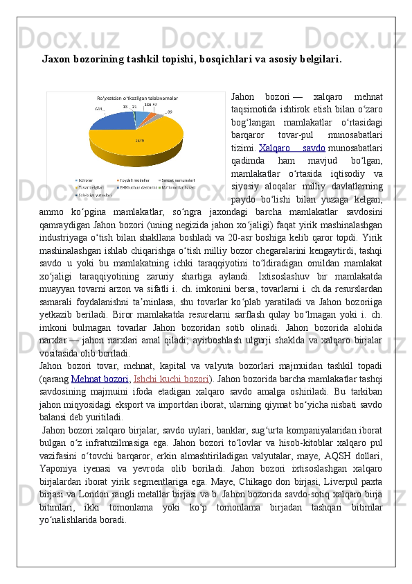 Jaxon bozorining tashkil topishi, bosqichlari va asosiy belgilari.
Jahon   bozori   —   xalqaro   mehnat
taqsimotida   ishtirok  etish   bilan   o zaroʻ
bog langan   mamlakatlar   o rtasidagi	
ʻ ʻ
barqaror   tovar-pul   munosabatlari
tizimi.   Xalqaro   savdo   munosabatlari
qadimda   ham   mavjud   bo lgan,	
ʻ
mamlakatlar   o rtasida   iqtisodiy   va	
ʻ
siyosiy   aloqalar   milliy   davlatlarning
paydo   bo lishi   bilan   yuzaga   kelgan,	
ʻ
ammo   ko pgina   mamlakatlar,   so ngra   jaxondagi   barcha   mamlakatlar   savdosini	
ʻ ʻ
qamraydigan Jahon bozori  (uning negizida jahon xo jaligi) faqat  yirik mashinalashgan	
ʻ
industriyaga  o tish   bilan  shakllana   boshladi   va  20-asr   boshiga   kelib  qaror   topdi.  Yirik	
ʻ
mashinalashgan ishlab chiqarishga o tish milliy bozor chegaralarini kengaytirdi, tashqi	
ʻ
savdo   u   yoki   bu   mamlakatning   ichki   taraqqiyotini   to ldiradigan   omildan   mamlakat	
ʻ
xo jaligi   taraqqiyotining   zaruriy   shartiga   aylandi.   Ixtisoslashuv   bir   mamlakatda	
ʻ
muayyan   tovarni   arzon   va   sifatli   i.   ch.   imkonini   bersa,   tovarlarni   i.   ch.da   resurslardan
samarali   foydalanishni   ta minlasa,   shu   tovarlar   ko plab   yaratiladi   va   Jahon   bozoriiga	
ʼ ʻ
yetkazib   beriladi.   Biror   mamlakatda   resurelarni   sarflash   qulay   bo lmagan   yoki   i.   ch.	
ʻ
imkoni   bulmagan   tovarlar   Jahon   bozoridan   sotib   olinadi.   Jahon   bozorida   alohida
narxlar   —   jahon   narxlari   amal   qiladi;   ayirboshlash   ulgurji   shaklda   va   xalqaro   birjalar
vositasida olib boriladi.
Jahon   bozori   tovar,   mehnat,   kapital   va   valyuta   bozorlari   majmuidan   tashkil   topadi
(qarang   Mehnat bozori ,   Ishchi kuchi bozori ). Jahon bozorida barcha mamlakatlar tashqi
savdosining   majmuini   ifoda   etadigan   xalqaro   savdo   amalga   oshiriladi.   Bu   tarkiban
jahon miqyosidagi eksport va importdan iborat, ularning qiymat bo yicha nisbati savdo
ʻ
balansi deb yuritiladi.
  Jahon bozori xalqaro birjalar, savdo uylari, banklar, sug urta kompaniyalaridan iborat	
ʻ
bulgan   o z   infratuzilmasiga   ega.   Jahon   bozori   to lovlar   va   hisob-kitoblar   xalqaro   pul	
ʻ ʻ
vazifasini   o tovchi   barqaror,   erkin   almashtiriladigan   valyutalar,   maye,   AQSH   dollari,	
ʻ
Yaponiya   iyenasi   va   yevroda   olib   boriladi.   Jahon   bozori   ixtisoslashgan   xalqaro
birjalardan   iborat   yirik   segmentlariga   ega.   Maye,   Chikago   don   birjasi,   Liverpul   paxta
birjasi va London rangli metallar birjasi va b. Jahon bozorida savdo-sotiq xalqaro birja
bitimlari,   ikki   tomonlama   yoki   ko p   tomonlama   birjadan   tashqari   bitimlar	
ʻ
yo nalishlarida boradi.	
ʻ