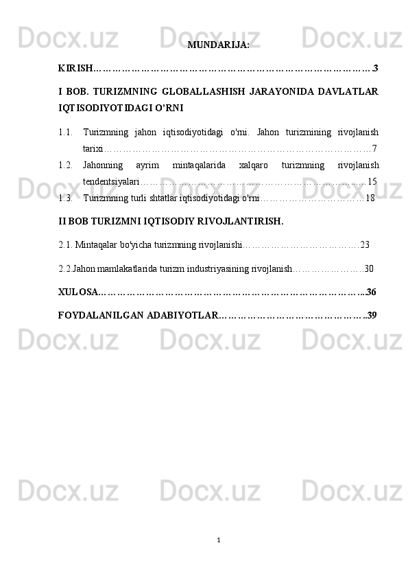 MUNDARIJA:
KIRISH…………………………………………………………………………….3
I   BOB.   TURIZMNING   GLOBALLASHISH   JARAYONIDA   DAVLATLAR
IQTISODIYOTIDAGI O’RNI
1.1. Turizmning   jahon   iqtisodiyotidagi   o'rni.   Jahon   turizmining   rivojlanish
tarixi …………………………………………………………………………7
1.2. Jahonning   ayrim   mintaqalarida   xalqaro   turizmning   rivojlanish
tendentsiyalari…………………………………………………………...…15
1.3. Turizmning turli shtatlar iqtisodiyotidagi o'rni……………………………18
II BOB  TURIZMNI IQTISODIY RIVOJLANTIRISH.
2.1. Mintaqalar bo'yicha turizmning rivojlanishi……………………………….23
2.2. Jahon mamlakatlarida turizm industriyasining rivojlanish…………………..30  
XULOSA………………………………………………………………………....36
FOYDALANILGAN ADABIYOTLAR………………………………………..39
1 