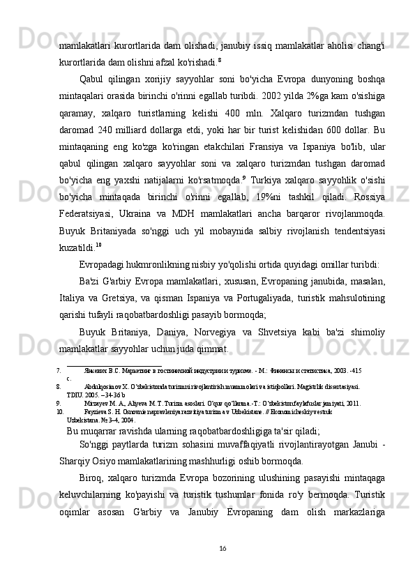 mamlakatlari   kurortlarida   dam   olishadi,   janubiy   issiq   mamlakatlar   aholisi   chang'i
kurortlarida dam olishni afzal ko'rishadi. 8
Qabul   qilingan   xorijiy   sayyohlar   soni   bo'yicha   Evropa   dunyoning   boshqa
mintaqalari orasida birinchi o'rinni egallab turibdi. 2002 yilda 2%ga kam o'sishiga
qaramay,   xalqaro   turistlarning   kelishi   400   mln.   Xalqaro   turizmdan   tushgan
daromad   240   milliard   dollarga   etdi,   yoki   har   bir   turist   kelishidan   600   dollar.   Bu
mintaqaning   eng   ko'zga   ko'ringan   etakchilari   Fransiya   va   Ispaniya   bo'lib,   ular
qabul   qilingan   xalqaro   sayyohlar   soni   va   xalqaro   turizmdan   tushgan   daromad
bo'yicha   eng   yaxshi   natijalarni   ko'rsatmoqda. 9
  Turkiya   xalqaro   sayyohlik   o'sishi
bo'yicha   mintaqada   birinchi   o'rinni   egallab,   19%ni   tashkil   qiladi.   Rossiya
Federatsiyasi,   Ukraina   va   MDH   mamlakatlari   ancha   barqaror   rivojlanmoqda.
Buyuk   Britaniyada   so'nggi   uch   yil   mobaynida   salbiy   rivojlanish   tendentsiyasi
kuzatildi. 10
Evropadagi hukmronlikning nisbiy yo'qolishi ortida quyidagi omillar turibdi:
Ba'zi   G'arbiy   Evropa   mamlakatlari,   xususan,   Evropaning   janubida,   masalan,
Italiya   va   Gretsiya,   va   qisman   Ispaniya   va   Portugaliyada,   turistik   mahsulotining
qarishi tufayli raqobatbardoshligi pasayib bormoqda;
Buyuk   Britaniya,   Daniya,   Norvegiya   va   Shvetsiya   kabi   ba'zi   shimoliy
mamlakatlar sayyohlar uchun juda qimmat. 
_____________________________ _
7. Янкeвич   В.С.   Маркeтинг   в   гостиничной   индустрии   и   туризмe.   -   М.:   Финансы   и статистика, 2003.   -415
с.
8. Abdulqosimov   X.   O‘zbekistonda   turizmni   rivojlantirish   muammolari   va   istiqbollari.   Magistrlik dissertasiyasi.
TDIU.   2005.   –   34-36   b
9. Mirzayev M. A., Aliyeva M. T. Turizm asoslari. O‘quv qo‘llanma.-T.: O‘zbekiston faylafuslar jamiyati, 2011.
10. F а yzi е v а  S. H.  О sn о vni е  n а pr а vl е niya r а zvitiya turizm а  v Uzb е kist а n е . // Ek о n о mich е skiy v е stnik 
Uzb е kist а n а . № 3–4, 2004.
Bu muqarrar ravishda ularning raqobatbardoshligiga ta'sir qiladi;
So'nggi   paytlarda   turizm   sohasini   muvaffaqiyatli   rivojlantirayotgan   Janubi   -
Sharqiy Osiyo mamlakatlarining mashhurligi oshib bormoqda.
Biroq,   xalqaro   turizmda   Evropa   bozorining   ulushining   pasayishi   mintaqaga
keluvchilarning   ko'payishi   va   turistik   tushumlar   fonida   ro'y   bermoqda.   Turistik
oqimlar   asosan   G'arbiy   va   Janubiy   Evropaning   dam   olish   markazlariga
16 