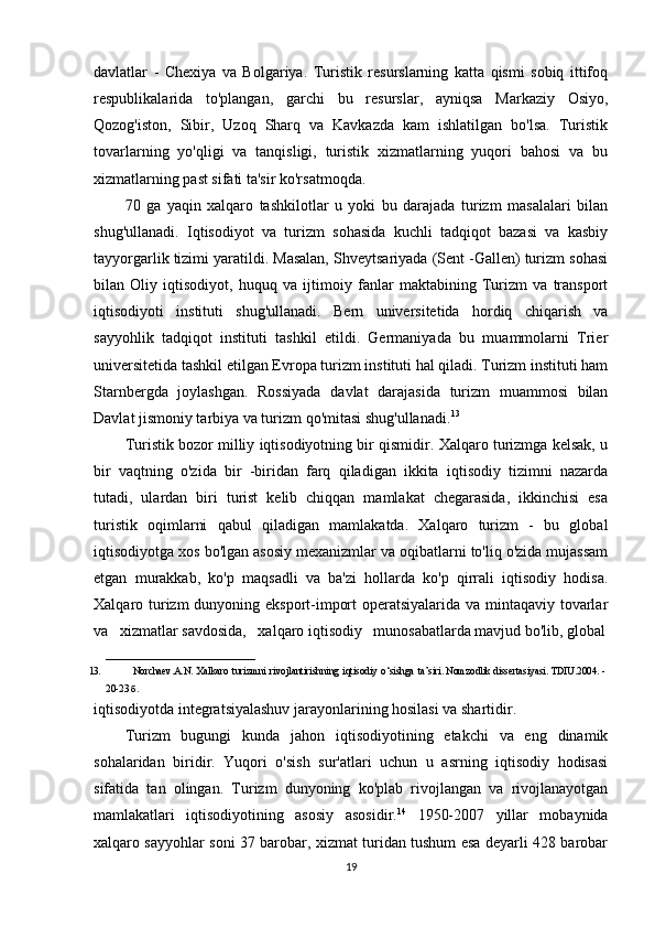 davlatlar   -   Chexiya   va   Bolgariya.   Turistik   resurslarning   katta   qismi   sobiq   ittifoq
respublikalarida   to'plangan,   garchi   bu   resurslar,   ayniqsa   Markaziy   Osiyo,
Qozog'iston,   Sibir,   Uzoq   Sharq   va   Kavkazda   kam   ishlatilgan   bo'lsa.   Turistik
tovarlarning   yo'qligi   va   tanqisligi,   turistik   xizmatlarning   yuqori   bahosi   va   bu
xizmatlarning past sifati ta'sir ko'rsatmoqda.
70   ga   yaqin   xalqaro   tashkilotlar   u   yoki   bu   darajada   turizm   masalalari   bilan
shug'ullanadi.   Iqtisodiyot   va   turizm   sohasida   kuchli   tadqiqot   bazasi   va   kasbiy
tayyorgarlik tizimi yaratildi. Masalan, Shveytsariyada (Sent -Gallen) turizm sohasi
bilan   Oliy   iqtisodiyot,   huquq   va   ijtimoiy   fanlar   maktabining   Turizm   va   transport
iqtisodiyoti   instituti   shug'ullanadi.   Bern   universitetida   hordiq   chiqarish   va
sayyohlik   tadqiqot   instituti   tashkil   etildi.   Germaniyada   bu   muammolarni   Trier
universitetida tashkil etilgan Evropa turizm instituti hal qiladi. Turizm instituti ham
Starnbergda   joylashgan.   Rossiyada   davlat   darajasida   turizm   muammosi   bilan
Davlat jismoniy tarbiya va turizm qo'mitasi shug'ullanadi. 13
Turistik bozor milliy iqtisodiyotning bir qismidir. Xalqaro turizmga kelsak, u
bir   vaqtning   o'zida   bir   -biridan   farq   qiladigan   ikkita   iqtisodiy   tizimni   nazarda
tutadi,   ulardan   biri   turist   kelib   chiqqan   mamlakat   chegarasida,   ikkinchisi   esa
turistik   oqimlarni   qabul   qiladigan   mamlakatda.   Xalqaro   turizm   -   bu   global
iqtisodiyotga xos bo'lgan asosiy mexanizmlar va oqibatlarni to'liq o'zida mujassam
etgan   murakkab,   ko'p   maqsadli   va   ba'zi   hollarda   ko'p   qirrali   iqtisodiy   hodisa.
Xalqaro turizm  dunyoning eksport-import  operatsiyalarida va mintaqaviy tovarlar
va   xizmatlar savdosida,   xalqaro iqtisodiy   munosabatlarda mavjud bo'lib, global
______________________________
13. Norchaev . A . N .   Xalkaro   turizmni   rivojlantirishning   iqtisodiy   o ‘ sishga   ta ’ siri .   Nomzodlik   dissertasiyasi.   TDIU.2004. -  
20-23   б.
iqtisodiyotda integratsiyalashuv jarayonlarining hosilasi va shartidir.
Turizm   bugungi   kunda   jahon   iqtisodiyotining   etakchi   va   eng   dinamik
sohalaridan   biridir.   Yuqori   o'sish   sur'atlari   uchun   u   asrning   iqtisodiy   hodisasi
sifatida   tan   olingan.   Turizm   dunyoning   ko'plab   rivojlangan   va   rivojlanayotgan
mamlakatlari   iqtisodiyotining   asosiy   asosidir. 14
  1950-2007   yillar   mobaynida
xalqaro sayyohlar soni 37 barobar, xizmat turidan tushum esa deyarli 428 barobar
19