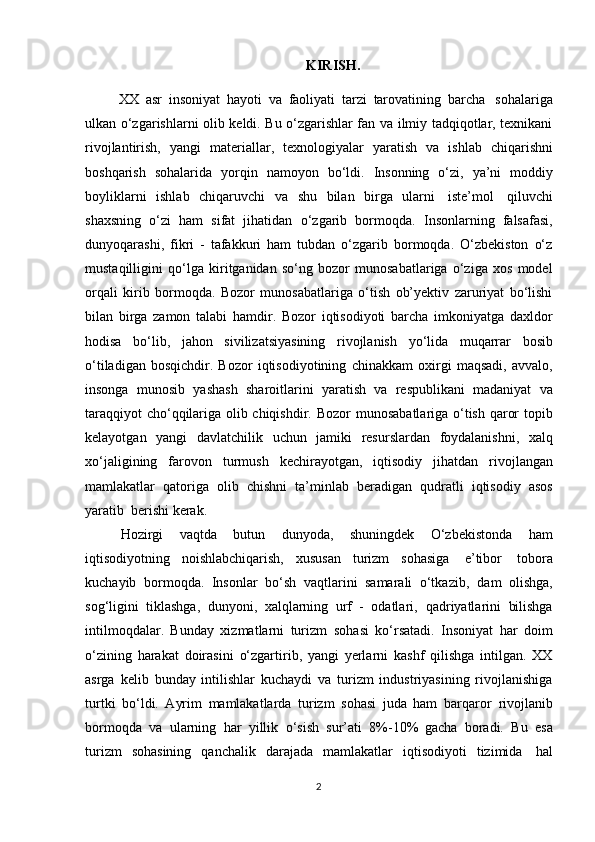 KIRISH.
XX   asr   insoniyat   hayoti   va   faoliyati   tarzi   tarovatining   barcha   sohalariga
ulkan o‘zgarishlarni olib keldi. Bu o‘zgarishlar fan va ilmiy tadqiqotlar, texnikani
rivojlantirish,   yangi   materiallar,   texnologiyalar   yaratish   va   ishlab   chiqarishni
boshqarish   sohalarida   yorqin   namoyon   bo‘ldi.   Insonning   o‘zi,   ya’ni   moddiy
boyliklarni   ishlab   chiqaruvchi   va   shu   bilan   birga   ularni   iste’mol   qiluvchi
shaxsning   o‘zi   ham   sifat   jihatidan   o‘zgarib   bormoqda.   Insonlarning   falsafasi,
dunyoqarashi,   fikri   -   tafakkuri   ham   tubdan   o‘zgarib   bormoqda.   O‘zbekiston   o‘z
mustaqilligini   qo‘lga   kiritganidan   so‘ng   bozor   munosabatlariga   o‘ziga   xos   model
orqali   kirib   bormoqda.   Bozor   munosabatlariga   o‘tish   ob’yektiv   zaruriyat   bo‘lishi
bilan   birga   zamon   talabi   hamdir.   Bozor   iqtisodiyoti   barcha   imkoniyatga   daxldor
hodisa   bo‘lib,   jahon   sivilizatsiyasining   rivojlanish   yo‘lida   muqarrar   bosib
o‘tiladigan   bosqichdir.   Bozor   iqtisodiyotining   chinakkam   oxirgi   maqsadi,   avvalo,
insonga   munosib   yashash   sharoitlarini   yaratish   va   respublikani   madaniyat   va
taraqqiyot cho‘qqilariga olib chiqishdir. Bozor   munosabatlariga o‘tish qaror topib
kelayotgan   yangi   davlatchilik   uchun   jamiki   resurslardan   foydalanishni,   xalq
xo‘jaligining   farovon   turmush   kechirayotgan,   iqtisodiy   jihatdan   rivojlangan
mamlakatlar   qatoriga   olib   chishni   ta’minlab   beradigan   qudratli   iqtisodiy   asos
yaratib   berishi   kerak.
Hozirgi   vaqtda   butun   dunyoda,   shuningdek   O‘zbekistonda   ham
iqtisodiyotning   noishlabchiqarish,   xususan   turizm   sohasiga   e’tibor   tobora
kuchayib   bormoqda.   Insonlar   bo‘sh   vaqtlarini   samarali   o‘tkazib,   dam   olishga,
sog‘ligini   tiklashga,   dunyoni,   xalqlarning   urf   -   odatlari,   qadriyatlarini   bilishga
intilmoqdalar.   Bunday   xizmatlarni   turizm   sohasi   ko‘rsatadi.   Insoniyat   har   doim
o‘zining   harakat   doirasini   o‘zgartirib,   yangi   yerlarni   kashf   qilishga   intilgan.   XX
asrga   kelib   bunday   intilishlar   kuchaydi   va   turizm   industriyasining   rivojlanishiga
turtki   bo‘ldi.   Ayrim   mamlakatlarda   turizm   sohasi   juda   ham   barqaror   rivojlanib
bormoqda   va   ularning   har   yillik   o‘sish   sur’ati   8%-10%   gacha   boradi.   Bu   esa
turizm   sohasining   qanchalik   darajada   mamlakatlar   iqtisodiyoti   tizimida   hal
2 