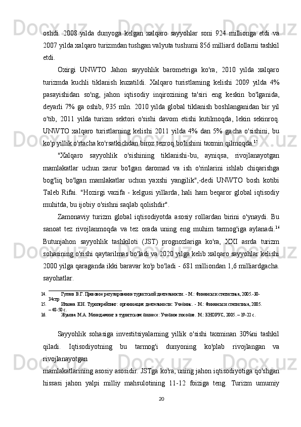 oshdi.   2008   yilda   dunyoga   kelgan   xalqaro   sayyohlar   soni   924   millionga   etdi   va
2007 yilda xalqaro turizmdan tushgan valyuta tushumi 856 milliard dollarni tashkil
etdi.
Oxirgi   UNWTO   Jahon   sayyohlik   barometriga   ko'ra,   2010   yilda   xalqaro
turizmda   kuchli   tiklanish   kuzatildi.   Xalqaro   turistlarning   kelishi   2009   yilda   4%
pasayishidan   so'ng,   jahon   iqtisodiy   inqirozining   ta'siri   eng   keskin   bo'lganida,
deyarli  7%  ga  oshib,  935 mln.  2010 yilda  global  tiklanish  boshlanganidan  bir  yil
o'tib,   2011   yilda   turizm   sektori   o'sishi   davom   etishi   kutilmoqda,   lekin   sekinroq.
UNWTO   xalqaro   turistlarning   kelishi   2011   yilda   4%   dan   5%   gacha   o'sishini,   bu
ko'p yillik o'rtacha ko'rsatkichdan biroz tezroq bo'lishini taxmin qilmoqda. 15
"Xalqaro   sayyohlik   o'sishining   tiklanishi-bu,   ayniqsa,   rivojlanayotgan
mamlakatlar   uchun   zarur   bo'lgan   daromad   va   ish   o'rinlarini   ishlab   chiqarishga
bog'liq   bo'lgan   mamlakatlar   uchun   yaxshi   yangilik",-dedi   UNWTO   bosh   kotibi
Taleb   Rifai.   "Hozirgi   vazifa   -   kelgusi   yillarda,   hali   ham   beqaror   global   iqtisodiy
muhitda, bu ijobiy o'sishni saqlab qolishdir".
Zamonaviy   turizm   global   iqtisodiyotda   asosiy   rollardan   birini   o'ynaydi.   Bu
sanoat   tez   rivojlanmoqda   va   tez   orada   uning   eng   muhim   tarmog'iga   aylanadi. 16
Butunjahon   sayyohlik   tashkiloti   (JST)   prognozlariga   ko'ra,   XXI   asrda   turizm
sohasining o'sishi qaytarilmas bo'ladi va 2020 yilga kelib xalqaro sayyohlar kelishi
2000 yilga qaraganda ikki baravar ko'p bo'ladi - 681 milliondan 1,6 milliardgacha.
sayohatlar. 
________________________________
14. Гуляeв   В.Г.   Правовоe   рeгулированиe   туристской   дeятeльности.   -   М.:   Финансы   и статистика, 2005.-30-
34стр
15. Ильина   E.Н.   Туропeрeйтинг:   организация   дeятeльности:   Учeбник.   -   М.:   Финансы   и статистика, 2005.
–   48-50   с.
16. Жукова   М.А.   Мeнeджмeнт   в   туристском   бизнeсe:   Учeбноe   пособиe.   М.:   КНОРУС,   2005.   – 19-22   с.
Sayyohlik   sohasiga   investitsiyalarning   yillik   o'sishi   taxminan   30%ni   tashkil
qiladi.   Iqtisodiyotning   bu   tarmog'i   dunyoning   ko'plab   rivojlangan   va
rivojlanayotgan 
mamlakatlarining asosiy asosidir. JSTga ko'ra, uning jahon iqtisodiyotiga qo'shgan
hissasi   jahon   yalpi   milliy   mahsulotining   11-12   foiziga   teng.   Turizm   umumiy
20 