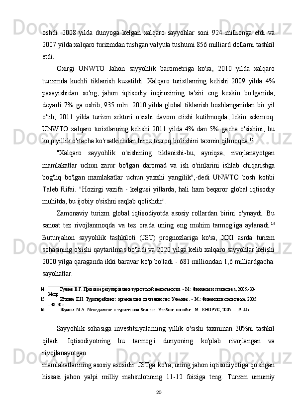 oshdi.   2008   yilda   dunyoga   kelgan   xalqaro   sayyohlar   soni   924   millionga   etdi   va
2007 yilda xalqaro turizmdan tushgan valyuta tushumi 856 milliard dollarni tashkil
etdi.
Oxirgi   UNWTO   Jahon   sayyohlik   barometriga   ko'ra,   2010   yilda   xalqaro
turizmda   kuchli   tiklanish   kuzatildi.   Xalqaro   turistlarning   kelishi   2009   yilda   4%
pasayishidan   so'ng,   jahon   iqtisodiy   inqirozining   ta'siri   eng   keskin   bo'lganida,
deyarli  7%  ga  oshib,  935 mln.  2010 yilda  global  tiklanish  boshlanganidan  bir  yil
o'tib,   2011   yilda   turizm   sektori   o'sishi   davom   etishi   kutilmoqda,   lekin   sekinroq.
UNWTO   xalqaro   turistlarning   kelishi   2011   yilda   4%   dan   5%   gacha   o'sishini,   bu
ko'p yillik o'rtacha ko'rsatkichdan biroz tezroq bo'lishini taxmin qilmoqda. 15
"Xalqaro   sayyohlik   o'sishining   tiklanishi-bu,   ayniqsa,   rivojlanayotgan
mamlakatlar   uchun   zarur   bo'lgan   daromad   va   ish   o'rinlarini   ishlab   chiqarishga
bog'liq   bo'lgan   mamlakatlar   uchun   yaxshi   yangilik",-dedi   UNWTO   bosh   kotibi
Taleb   Rifai.   "Hozirgi   vazifa   -   kelgusi   yillarda,   hali   ham   beqaror   global   iqtisodiy
muhitda, bu ijobiy o'sishni saqlab qolishdir".
Zamonaviy   turizm   global   iqtisodiyotda   asosiy   rollardan   birini   o'ynaydi.   Bu
sanoat   tez   rivojlanmoqda   va   tez   orada   uning   eng   muhim   tarmog'iga   aylanadi. 16
Butunjahon   sayyohlik   tashkiloti   (JST)   prognozlariga   ko'ra,   XXI   asrda   turizm
sohasining o'sishi qaytarilmas bo'ladi va 2020 yilga kelib xalqaro sayyohlar kelishi
2000 yilga qaraganda ikki baravar ko'p bo'ladi - 681 milliondan 1,6 milliardgacha.
sayohatlar. 
________________________________
14. Гуляeв   В.Г.   Правовоe   рeгулированиe   туристской   дeятeльности.   -   М.:   Финансы   и статистика, 2005.-30-
34стр
15. Ильина   E.Н.   Туропeрeйтинг:   организация   дeятeльности:   Учeбник.   -   М.:   Финансы   и статистика, 2005.
–   48-50   с.
16. Жукова   М.А.   Мeнeджмeнт   в   туристском   бизнeсe:   Учeбноe   пособиe.   М.:   КНОРУС,   2005.   – 19-22   с.
Sayyohlik   sohasiga   investitsiyalarning   yillik   o'sishi   taxminan   30%ni   tashkil
qiladi.   Iqtisodiyotning   bu   tarmog'i   dunyoning   ko'plab   rivojlangan   va
rivojlanayotgan 
mamlakatlarining asosiy asosidir. JSTga ko'ra, uning jahon iqtisodiyotiga qo'shgan
hissasi   jahon   yalpi   milliy   mahsulotining   11-12   foiziga   teng.   Turizm   umumiy
20
