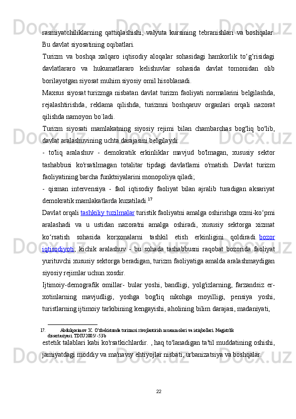 rasmiyatchiliklarning   qattiqlashishi,   valyuta   kursining   tebranishlari   va   boshqalar.
Bu davlat siyosatining oqibatlari.
Turizm   va   boshqa   xalqaro   iqtisodiy   aloqalar   sohasidagi   hamkorlik   to‘g‘risidagi
davlatlararo   va   hukumatlararo   kelishuvlar   sohasida   davlat   tomonidan   olib
borilayotgan siyosat muhim siyosiy omil hisoblanadi.
Maxsus   siyosat   turizmga   nisbatan   davlat   turizm   faoliyati   normalarini   belgilashda,
rejalashtirishda,   reklama   qilishda,   turizmni   boshqaruv   organlari   orqali   nazorat
qilishda namoyon bo`ladi.
Turizm   siyosati   mamlakatning   siyosiy   rejimi   bilan   chambarchas   bog'liq   bo'lib,
davlat aralashuvining uchta darajasini belgilaydi:
-   to'liq   aralashuv   -   demokratik   erkinliklar   mavjud   bo'lmagan,   xususiy   sektor
tashabbusi   ko'rsatilmagan   totalitar   tipdagi   davlatlarni   o'rnatish.   Davlat   turizm
faoliyatining barcha funktsiyalarini monopoliya qiladi;
-   qisman   intervensiya   -   faol   iqtisodiy   faoliyat   bilan   ajralib   turadigan   aksariyat
demokratik mamlakatlarda kuzatiladi. 17
Davlat orqali   tashkiliy tuzilmalar   turistik faoliyatni amalga oshirishga ozmi-ko pmiʻ
aralashadi   va   u   ustidan   nazoratni   amalga   oshiradi,   xususiy   sektorga   xizmat
ko rsatish   sohasida   korxonalarni   tashkil   etish   erkinligini   qoldiradi.	
ʻ   bozor
iqtisodiyoti ;   kichik   aralashuv   -   bu   sohada   tashabbusni   raqobat   bozorida   faoliyat
yurituvchi xususiy sektorga beradigan, turizm faoliyatiga amalda aralashmaydigan
siyosiy rejimlar uchun xosdir.
Ijtimoiy-demografik   omillar -   bular   yoshi,   bandligi,   yolg'izlarning,   farzandsiz   er-
xotinlarning   mavjudligi,   yoshga   bog'liq   nikohga   moyilligi,   pensiya   yoshi,
turistlarning ijtimoiy tarkibining kengayishi, aholining bilim darajasi, madaniyati, 
______________________
17. Abdulqosimov   X.   O‘zbekistonda   turizmni   rivojlantirish   muammolari   va   istiqbollari.   Magistrlik  
dissertasiyasi.   TDIU   2005/   -53   b
estetik   talablari   kabi   ko ' rsatkichlardir . ,  haq   to ' lanadigan   ta ' til   muddatining   oshishi ,
jamiyatdagi   moddiy   va   ma ' naviy   ehtiyojlar   nisbati ,  urbanizatsiya   va   boshqalar .
22 