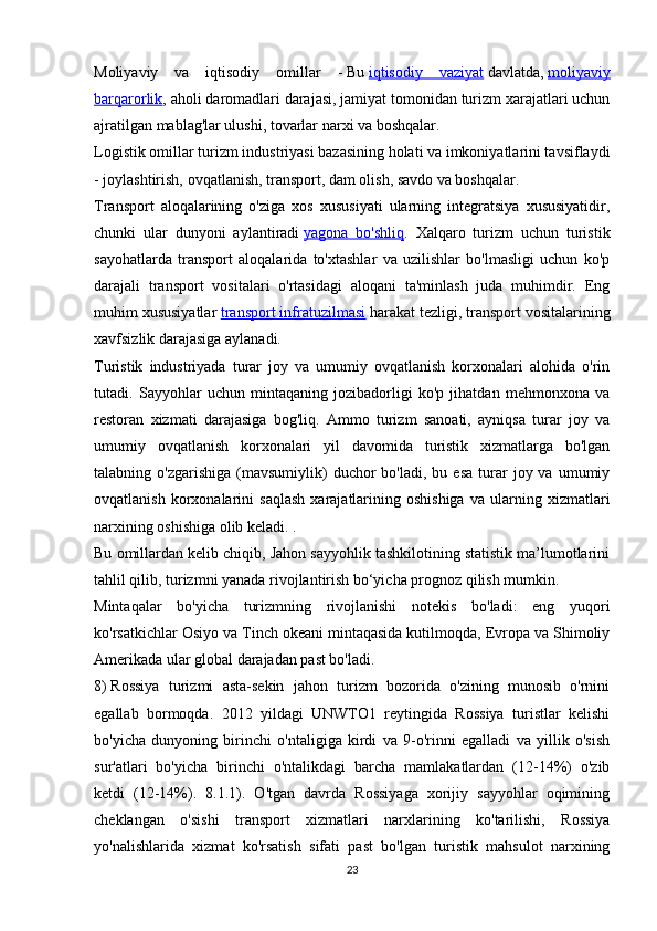 Moliyaviy   va   iqtisodiy   omillar   -   Bu   iqtisodiy   vaziyat   davlatda,   moliyaviy
barqarorlik , aholi daromadlari darajasi, jamiyat tomonidan turizm xarajatlari uchun
ajratilgan mablag'lar ulushi, tovarlar narxi va boshqalar.
Logistik omillar   turizm industriyasi bazasining holati va imkoniyatlarini tavsiflaydi
- joylashtirish, ovqatlanish, transport, dam olish, savdo va boshqalar.
Transport   aloqalarining   o'ziga   xos   xususiyati   ularning   integratsiya   xususiyatidir,
chunki   ular   dunyoni   aylantiradi   yagona   bo'shliq .   Xalqaro   turizm   uchun   turistik
sayohatlarda   transport   aloqalarida   to'xtashlar   va   uzilishlar   bo'lmasligi   uchun   ko'p
darajali   transport   vositalari   o'rtasidagi   aloqani   ta'minlash   juda   muhimdir.   Eng
muhim xususiyatlar   transport infratuzilmasi   harakat tezligi, transport vositalarining
xavfsizlik darajasiga aylanadi.
Turistik   industriyada   turar   joy   va   umumiy   ovqatlanish   korxonalari   alohida   o'rin
tutadi.   Sayyohlar   uchun   mintaqaning   jozibadorligi   ko'p   jihatdan   mehmonxona   va
restoran   xizmati   darajasiga   bog'liq.   Ammo   turizm   sanoati,   ayniqsa   turar   joy   va
umumiy   ovqatlanish   korxonalari   yil   davomida   turistik   xizmatlarga   bo'lgan
talabning  o'zgarishiga   (mavsumiylik)   duchor   bo'ladi,  bu  esa   turar  joy  va  umumiy
ovqatlanish   korxonalarini   saqlash   xarajatlarining  oshishiga   va  ularning   xizmatlari
narxining oshishiga olib keladi. .
Bu omillardan kelib chiqib, Jahon sayyohlik tashkilotining statistik ma’lumotlarini
tahlil qilib, turizmni yanada rivojlantirish bo‘yicha prognoz qilish mumkin.
Mintaqalar   bo'yicha   turizmning   rivojlanishi   notekis   bo'ladi:   eng   yuqori
ko'rsatkichlar Osiyo va Tinch okeani mintaqasida kutilmoqda, Evropa va Shimoliy
Amerikada ular global darajadan past bo'ladi.
8)   Rossiya   turizmi   asta-sekin   jahon   turizm   bozorida   o'zining   munosib   o'rnini
egallab   bormoqda.   2012   yildagi   UNWTO1   reytingida   Rossiya   turistlar   kelishi
bo'yicha   dunyoning   birinchi   o'ntaligiga   kirdi   va   9-o'rinni   egalladi   va   yillik   o'sish
sur'atlari   bo'yicha   birinchi   o'ntalikdagi   barcha   mamlakatlardan   (12-14%)   o'zib
ketdi   (12-14%).   8.1.1).   O'tgan   davrda   Rossiyaga   xorijiy   sayyohlar   oqimining
cheklangan   o'sishi   transport   xizmatlari   narxlarining   ko'tarilishi,   Rossiya
yo'nalishlarida   xizmat   ko'rsatish   sifati   past   bo'lgan   turistik   mahsulot   narxining
23 