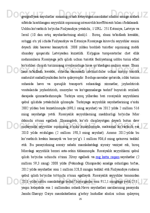 geografiyasi sayohatlar sonining jo'nab ketayotgan mamlakat aholisi soniga nisbati
sifatida hisoblangan sayyohlik oqimining intensivlik koeffitsienti bilan ifodalanadi.
Ushbu ko'rsatkich bo'yicha Finlyandiya yetakchi, 1 URL: 251 Estoniya, Latviya va
Isroil   (10   dan   ortiq   sayohatlar/ming   aholi)1   .   Biroq,   shuni   ta'kidlash   kerakki,
so'nggi o'n yil ichida Finlyandiya va Estoniya Rossiyaga kiruvchi sayyohlar sonini
deyarli   ikki   baravar   kamaytirdi.   2008   yildan   boshlab   turistlar   oqimining   xuddi
shunday   qisqarishi   Latviyadan   kuzatildi.   Ko'pgina   turoperatorlar   chet   ellik
mehmonlarni   Rossiyaga   jalb   qilish   uchun   turistik   faoliyatning   ushbu   turini   afzal
ko'rishlari chiqish turizmining rivojlanishiga hissa qo'shadigan muhim emas. Shuni
ham   ta'kidlash   kerakki,   o'rtacha   daromadli   iste'molchilar   uchun   xorijiy   turistik
mahsulot mahalliynikidan ko'ra qulayroqdir. Boshqa narsalar qatorida, ichki turizm
sohasida   havo   va   quruqlik   transporti   sohasidagi   xizmatlar,   joylashtirish
vositalarida   joylashtirish,   muzeylar   va   ko'rgazmalarga   tashrif   buyurish   sezilarli
darajada   qimmatlashmoqda.   Turkiya   uzoq   yillardan   beri   rossiyalik   sayyohlarni
qabul   qilishda   yetakchilik   qilmoqda.   Turkiyaga   sayyohlik   sayohatlarining   o'sishi
2002 yildan beri kuzatilmoqda (690,1 ming sayohat) va 2012 yilda 2 million 516
ming   sayohatga   yetdi.   Rossiyalik   sayyohlarning   mashhurligi   bo'yicha   Misr
ikkinchi   o'rinni   egalladi.   Shuningdek,   ko‘rib   chiqilayotgan   deyarli   butun   davr
mobaynida   sayyohlar   oqimining   o‘sishi   kuzatilmoqda,   maksimal   ko‘rsatkich   esa
2010   yilda   erishilgan   (2   million   198,3   ming   sayohat).   Ammo   2012-yilda   bu
ko‘rsatkich   keskin   kamaydi   va   bor-yo‘g‘i   1   million   906,6   ming   qatnovni   tashkil
etdi.   Bu   pasayishning   asosiy   sababi   mamlakatdagi   siyosiy   vaziyat   edi,   biroq
Misrdagi   sayyohlik   bozori   asta-sekin   tiklanmoqda.   Rossiyalik   sayyohlarni   qabul
qilish   bo'yicha   uchinchi   o'rinni   Xitoy   egalladi   va   eng   katta   raqam   sayohatlar   (2
million   59,3   ming)   2008   yilda   (Pekindagi   Olimpiada)   amalga   oshirilgan   bo'lsa,
2012 yilda sayohatlar soni 1 million 328,8 mingni tashkil etdi.Finlyandiya ruslarni
qabul   qilish   bo'yicha   to'rtinchi   o'rinni   egallaydi.   Rossiyalik   sayyohlar   tomonidan
2011-yilda ushbu mamlakatga tashrif buyurganlar soni 912,1 mingtaga yetdi 253 ,
yaqin   kelajakda   esa   1   milliondan   oshadi.Havo   sayohatlari   narxlarining   pasayishi
Janubi-Sharqiy   Osiyo   mamlakatlarini   g arbiy   hududlar   aholisi   uchun   qulayroqʻ
25 