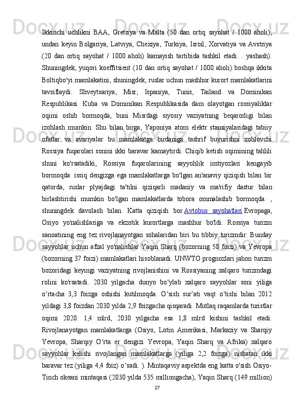 Ikkinchi   uchlikni   BAA,   Gretsiya   va   Malta   (50   dan   ortiq   sayohat   /   1000   aholi),
undan   keyin   Bolgariya,   Latviya,   Chexiya,   Turkiya,   Isroil,   Xorvatiya   va   Avstriya
(20   dan   ortiq   sayohat   /   1000   aholi)   kamayish   tartibida   tashkil   etadi.   .   yashash).
Shuningdek, yuqori  koeffitsient  (10 dan ortiq sayohat  / 1000 aholi)  boshqa ikkita
Boltiqbo'yi mamlakatini, shuningdek, ruslar uchun mashhur kurort mamlakatlarini
tavsiflaydi:   Shveytsariya,   Misr,   Ispaniya,   Tunis,   Tailand   va   Dominikan
Respublikasi.   Kuba   va   Dominikan   Respublikasida   dam   olayotgan   rossiyaliklar
oqimi   oshib   bormoqda,   buni   Misrdagi   siyosiy   vaziyatning   beqarorligi   bilan
izohlash   mumkin.   Shu   bilan   birga,   Yaponiya   atom   elektr   stansiyalaridagi   tabiiy
ofatlar   va   avariyalar   bu   mamlakatga   birdaniga   tashrif   buyurishni   xohlovchi
Rossiya  fuqarolari  sonini  ikki  baravar  kamaytirdi. Chiqib ketish oqimining tahlili
shuni   ko'rsatadiki,   Rossiya   fuqarolarining   sayyohlik   imtiyozlari   kengayib
bormoqda:   issiq   dengizga   ega   mamlakatlarga   bo'lgan   an'anaviy   qiziqish   bilan   bir
qatorda,   ruslar   plyajdagi   ta'tilni   qiziqarli   madaniy   va   ma'rifiy   dastur   bilan
birlashtirishi   mumkin   bo'lgan   mamlakatlarda   tobora   ommalashib   bormoqda.   ,
shuningdek   davolash   bilan.   Katta   qiziqish   bor   Avtobus   sayohatlari   Evropaga,
Osiyo   yo'nalishlariga   va   ekzotik   kurortlarga   mashhur   bo'ldi.   Rossiya   turizm
sanoatining   eng   tez   rivojlanayotgan   sohalaridan   biri   bu   tibbiy   turizmdir.   Bunday
sayyohlar   uchun   afzal   yo'nalishlar   Yaqin   Sharq   (bozorning   58   foizi)   va   Yevropa
(bozorning 37 foizi) mamlakatlari hisoblanadi. UNWTO prognozlari jahon turizm
bozoridagi   keyingi   vaziyatning   rivojlanishini   va   Rossiyaning   xalqaro   turizmdagi
rolini   ko'rsatadi.   2030   yilgacha   dunyo   bo ylab   xalqaro   sayyohlar   soni   yiligaʻ
o rtacha   3,3   foizga   oshishi   kutilmoqda.   O sish   sur ati   vaqt   o tishi   bilan   2012	
ʻ ʻ ʼ ʻ
yildagi 3,8 foizdan 2030 yilda 2,9 foizgacha qisqaradi. Mutlaq raqamlarda turistlar
oqimi   2020.   1,4   mlrd,   2030   yilgacha   esa   1,8   mlrd   kishini   tashkil   etadi.
Rivojlanayotgan   mamlakatlarga   (Osiyo,   Lotin   Amerikasi,   Markaziy   va   Sharqiy
Yevropa,   Sharqiy   O rta   er   dengizi   Yevropa,   Yaqin   Sharq   va   Afrika)   xalqaro	
ʻ
sayyohlar   kelishi   rivojlangan   mamlakatlarga   (yiliga   2,2   foizga)   nisbatan   ikki
baravar tez (yiliga 4,4 foiz) o sadi. ). Mintaqaviy aspektda eng katta o'sish Osiyo-	
ʻ
Tinch okeani mintaqasi (2030 yilda 535 milliongacha), Yaqin Sharq (149 million)
27 