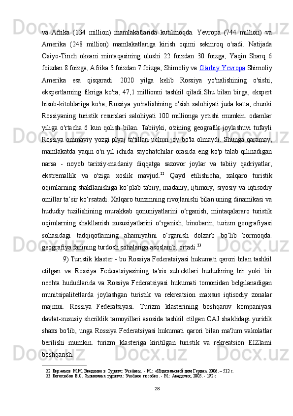 va   Afrika   (134   million)   mamlakatlarida   kutilmoqda.   Yevropa   (744   million)   va
Amerika   (248   million)   mamlakatlariga   kirish   oqimi   sekinroq   o'sadi.   Natijada
Osiyo-Tinch   okeani   mintaqasining   ulushi   22   foizdan   30   foizga,   Yaqin   Sharq   6
foizdan 8 foizga, Afrika 5 foizdan 7 foizga, Shimoliy va   G'arbiy Yevropa   Shimoliy
Amerika   esa   qisqaradi.   2020   yilga   kelib   Rossiya   yo'nalishining   o'sishi,
ekspertlarning   fikriga   ko'ra,   47,1   millionni   tashkil   qiladi.Shu   bilan   birga,   ekspert
hisob-kitoblariga ko'ra, Rossiya  yo'nalishining o'sish  salohiyati  juda katta, chunki
Rossiyaning   turistik   resurslari   salohiyati   100   millionga   yetishi   mumkin.   odamlar
yiliga   o'rtacha   6   kun   qolish   bilan.   Tabiiyki,   o'zining   geografik   joylashuvi   tufayli
Rossiya ommaviy yozgi plyaj ta'tillari uchun joy bo'la olmaydi. Shunga qaramay,
mamlakatda   yaqin   o'n   yil   ichida   sayohatchilar   orasida   eng   ko'p   talab   qilinadigan
narsa   -   noyob   tarixiy-madaniy   diqqatga   sazovor   joylar   va   tabiiy   qadriyatlar,
ekstremallik   va   o'ziga   xoslik   mavjud. 22
  Qayd   etilishicha,   xalqaro   turistik
oqimlarning  shakllanishiga  ko‘plab  tabiiy,  madaniy,  ijtimoiy,  siyosiy  va  iqtisodiy
omillar ta’sir ko‘rsatadi. Xalqaro turizmning rivojlanishi bilan uning dinamikasi va
hududiy   tuzilishining   murakkab   qonuniyatlarini   o‘rganish,   mintaqalararo   turistik
oqimlarning   shakllanish   xususiyatlarini   o‘rganish,   binobarin,   turizm   geografiyasi
sohasidagi   tadqiqotlarning   ahamiyatini   o‘rganish   dolzarb   bo‘lib   bormoqda.
geografiya fanining turdosh sohalariga asoslanib, ortadi. 23
9)   Turistik klaster - bu Rossiya Federatsiyasi hukumati qarori bilan tashkil
etilgan   va   Rossiya   Federatsiyasining   ta'sis   sub'ektlari   hududining   bir   yoki   bir
nechta   hududlarida   va   Rossiya   Federatsiyasi   hukumati   tomonidan   belgilanadigan
munitsipalitetlarda   joylashgan   turistik   va   rekreatsion   maxsus   iqtisodiy   zonalar
majmui.   Rossiya   Federatsiyasi.   Turizm   klasterining   boshqaruv   kompaniyasi
davlat-xususiy sheriklik tamoyillari asosida tashkil etilgan OAJ shaklidagi yuridik
shaxs  bo'lib,  unga  Rossiya   Federatsiyasi  hukumati  qarori  bilan  ma'lum  vakolatlar
berilishi   mumkin.   turizm   klasteriga   kiritilgan   turistik   va   rekreatsion   EIZlarni
boshqarish.
____________________
22. Биржаков   М.M.   Ввeдeниe   в   Туризм:   Учeбник.   -   М.:   «Издатeльский   дом   Гeрда»,   2006.   – 512   с.
23. Боголюбов   В.С.   Экономика   туризма:   Учeбноe   пособиe.   -   М.:   Акадeмия,   2005.   -   192   с
28 