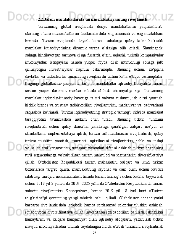 2.2.Jahon mamlakatlarida turizm industriyasining rivojlanish.
Turizmning   global   rivojlanishi   dunyo   mamlakatlarini   yaqinlashtirib,
ularning o‘zaro munosabatlarini  faollashtirishda eng ishonchli  va eng mustahkam
tizimdir.   Turizm   rivojlanishi   deyarli   barcha   sohalarga   ijobiy   ta’sir   ko‘rsatib
mamlakat   iqtisodiyotining   dinamik   tarzda   o‘sishiga   olib   keladi.   Shuningdek,
sohaga kiritilayotgan sarmoya qisqa fursatda o‘zini oqlashi, turistik kompaniyalar
imkoniyatlari   kengayishi   hamda   yuqori   foyda   olish   mumkinligi   sohaga   jalb
qilinayotgan   investitsiyalar   hajmini   oshirmoqda.   Shuning   uchun,   ko‘pgin а
d а vl а tl а r   v а   t а dbirk о rl а r   turizmning   riv о jl а nishi   uchun   k а tt а   e’tib о r   b е rm о qd а l а r.
Bugungi globallashuv jarayonida ko’plab mamlakatlar iqtisodiy faoliyatida turizm
sektori   yuqori   daromad   manbai   sifatida   alohida   ahamiyatga   ega.   Turizmning
mamlakat   iqtisodiy-ijtimoiy   hayotiga   ta‘siri   valyuta   tushumi,   ish   o‘rni   yaratish,
kichik   biznes   va   xususiy   tadbirkorlikni   rivojlantirish,   madaniyat   va   qadryatlarni
saqlashda   ko‘rinadi.   Turizm   iqtisodiyotning   strategik   tarmog‘i   sifatida   mamlakat
taraqqiyotini   ta'minlashda   muhim   o‘rin   tutadi.   Shuning   uchun,   turizmni
rivojlantirish   uchun   qulay   sharoitlar   yaratishga   qaratilgan   xalqaro   me’yor   va
standartlarni   implementatsiya   qilish,   turizm   infratuzilmasini   rivojlantirish,   qulay
turizm   muhitini   yaratish,   transport   logistikasini   rivojlantirish,   ichki   va   tashqi
yo‘nalishlarni kengaytirish, transport xizmatlari sifatini oshirish, turizm bozorining
turli segmentlariga yo‘naltirilgan turizm mahsuloti va xizmatlarini diversifikatsiya
qilish,   O‘zbekiston   Respublikasi   turizm   mahsulotini   xalqaro   va   ichki   turizm
bozorlarida   targ‘ib   qilish,   mamlakatning   sayohat   va   dam   olish   uchun   xavfsiz
sifatidagi imidjini mustahkamlash hamda turizm tarmog‘i uchun kadrlar tayyorlash
uchun 2019 yil 5-yanvarda 2019 -2025 yillarda O‘zbekiston Respublikasida turizm
sohasini   rivojlantirish   Konsepsiyasi,   hamda   2019   yil   18   iyul   kuni   «Turizm
to‘g‘risida"gi   qonunning   yangi   tahrirda   qabul   qilindi.   O’zbekiston   iqtisodiyotini
barqaror   rivojlantirishda   istiqbolli   hamda   serdaromad   sektorlar   ulushini   oshirish,
iqtisodiyotni diversifikatsiya qilish, investitsion jozibadorlikni oshirish, ishsizlikni
kamaytirish   va   xalqaro   hamjamiyat   bilan   iqtisodiy   aloqalarni   yaxshilash   uchun
mavjud imkoniyatlardan unumli foydalangan holda o’zbek turizmini rivojlantirish
29 