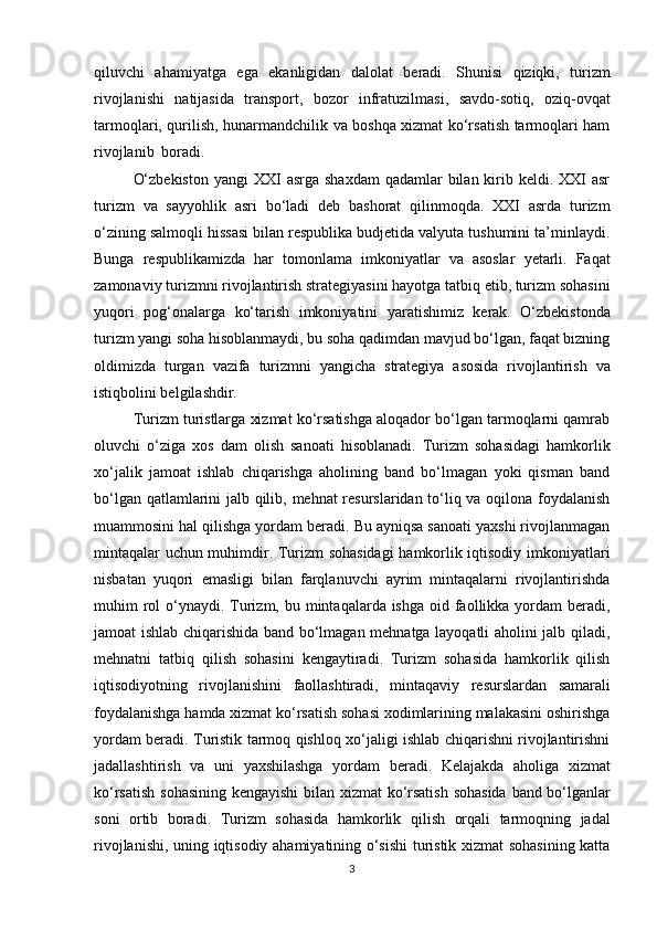 qiluvchi   ahamiyatga   ega   ekanligidan   dalolat   beradi.   Shunisi   qiziqki,   turizm
rivojlanishi   natijasida   transport,   bozor   infratuzilmasi,   savdo-sotiq,   oziq-ovqat
tarmoqlari, qurilish, hunarmandchilik va boshqa xizmat ko‘rsatish tarmoqlari ham
rivojlanib   boradi.
O‘zbekiston  yangi   XXI  asrga shaxdam  qadamlar  bilan  kirib keldi. XXI  asr
turizm   va   sayyohlik   asri   bo‘ladi   deb   bashorat   qilinmoqda.   XXI   asrda   turizm
o‘zining salmoqli hissasi bilan respublika budjetida valyuta tushumini ta’minlaydi.
Bunga   respublikamizda   har   tomonlama   imkoniyatlar   va   asoslar   yetarli.   Faqat
zamonaviy turizmni rivojlantirish strategiyasini hayotga tatbiq etib, turizm sohasini
yuqori   pog‘onalarga   ko‘tarish   imkoniyatini   yaratishimiz   kerak.   O‘zbekistonda
turizm yangi soha hisoblanmaydi, bu soha qadimdan mavjud bo‘lgan, faqat bizning
oldimizda   turgan   vazifa   turizmni   yangicha   strategiya   asosida   rivojlantirish   va
istiqbolini belgilashdir.
Turizm turistlarga xizmat ko‘rsatishga aloqador bo‘lgan tarmoqlarni qamrab
oluvchi   o‘ziga   xos   dam   olish   sanoati   hisoblanadi.   Turizm   sohasidagi   hamkorlik
xo‘jalik   jamoat   ishlab   chiqarishga   aholining   band   bo‘lmagan   yoki   qisman   band
bo‘lgan qatlamlarini jalb qilib, mehnat resurslaridan to‘liq va oqilona foydalanish
muammosini hal qilishga yordam beradi. Bu ayniqsa sanoati yaxshi rivojlanmagan
mintaqalar uchun muhimdir. Turizm sohasidagi  hamkorlik iqtisodiy imkoniyatlari
nisbatan   yuqori   emasligi   bilan   farqlanuvchi   ayrim   mintaqalarni   rivojlantirishda
muhim  rol  o‘ynaydi. Turizm, bu mintaqalarda ishga oid faollikka yordam  beradi,
jamoat ishlab chiqarishida band bo‘lmagan mehnatga layoqatli aholini jalb qiladi,
mehnatni   tatbiq   qilish   sohasini   kengaytiradi.   Turizm   sohasida   hamkorlik   qilish
iqtisodiyotning   rivojlanishini   faollashtiradi,   mintaqaviy   resurslardan   samarali
foydalanishga hamda xizmat ko‘rsatish sohasi xodimlarining malakasini oshirishga
yordam beradi. Turistik tarmoq qishloq xo‘jaligi ishlab chiqarishni rivojlantirishni
jadallashtirish   va   uni   yaxshilashga   yordam   beradi.   Kelajakda   aholiga   xizmat
ko‘rsatish   sohasining   kengayishi   bilan   xizmat   ko‘rsatish   sohasida   band   bo‘lganlar
soni   ortib   boradi.   Turizm   sohasida   hamkorlik   qilish   orqali   tarmoqning   jadal
rivojlanishi, uning iqtisodiy ahamiyatining o‘sishi  turistik xizmat sohasining katta
3 