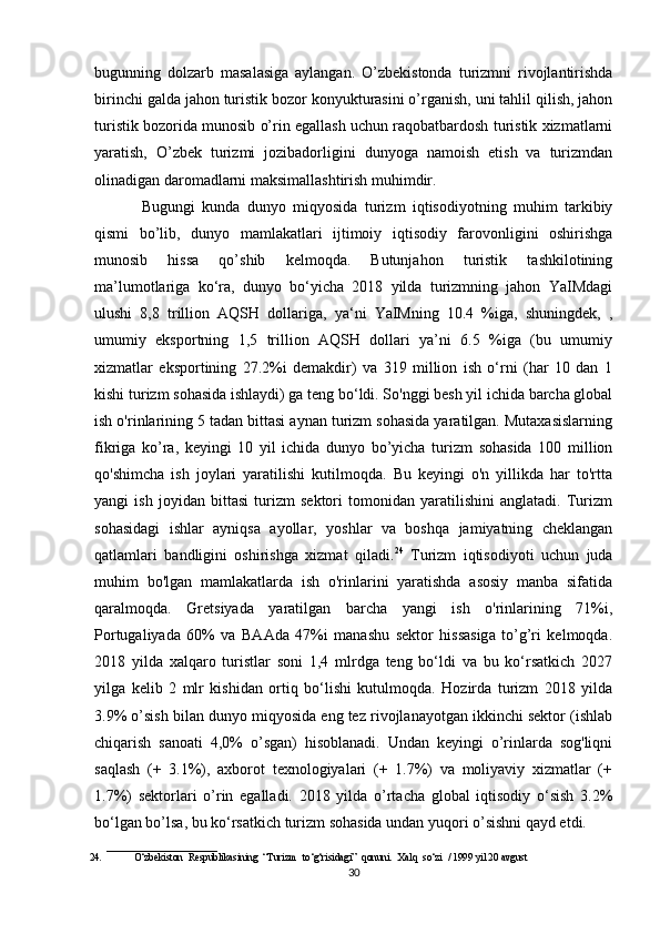 bugunning   dolzarb   masalasiga   aylangan.   O’zbekistonda   turizmni   rivojlantirishda
birinchi galda jahon turistik bozor konyukturasini o’rganish, uni tahlil qilish, jahon
turistik bozorida munosib o’rin egallash uchun raqobatbardosh turistik xizmatlarni
yaratish,   O’zbek   turizmi   jozibadorligini   dunyoga   namoish   etish   va   turizmdan
olinadigan daromadlarni maksimallashtirish muhimdir.
Bugungi   kunda   dunyo   miqyosida   turizm   iqtisodiyotning   muhim   tarkibiy
qismi   bo’lib,   dunyo   mamlakatlari   ijtimoiy   iqtisodiy   farovonligini   oshirishga
munosib   hissa   qo’shib   kelmoqda.   Butunjahon   turistik   tashkilotining
ma’lumotlariga   ko‘ra,   dunyo   bo‘yicha   2018   yilda   turizmning   jahon   YaIMdagi
ulushi   8,8   trillion   AQSH   dollariga,   ya‘ni   YaIMning   10.4   %iga,   shuningdek,   ,
umumiy   eksportning   1,5   trillion   AQSH   dollari   ya’ni   6.5   %iga   (bu   umumiy
xizmatlar   eksportining   27.2%i   demakdir)   va   319   million   ish   o‘rni   (har   10   dan   1
kishi turizm sohasida ishlaydi) ga teng bo‘ldi. So'nggi besh yil ichida barcha global
ish o'rinlarining 5 tadan bittasi aynan turizm sohasida yaratilgan. Mutaxasislarning
fikriga   ko’ra,   keyingi   10   yil   ichida   dunyo   bo’yicha   turizm   sohasida   100   million
qo'shimcha   ish   joylari   yaratilishi   kutilmoqda.   Bu   keyingi   o'n   yillikda   har   to'rtta
yangi   ish   joyidan   bittasi   turizm   sektori   tomonidan   yaratilishini   anglatadi.   Turizm
sohasidagi   ishlar   ayniqsa   ayollar,   yoshlar   va   boshqa   jamiyatning   cheklangan
qatlamlari   bandligini   oshirishga   xizmat   qiladi. 24
  Turizm   iqtisodiyoti   uchun   juda
muhim   bo'lgan   mamlakatlarda   ish   o'rinlarini   yaratishda   asosiy   manba   sifatida
qaralmoqda.   Gretsiyada   yaratilgan   barcha   yangi   ish   o'rinlarining   71%i,
Portugaliyada   60%   va   BAAda   47%i   manashu   sektor   hissasiga   to’g’ri   kelmoqda.
2018   yilda   xalqaro   turistlar   soni   1,4   mlrdga   teng   bo‘ldi   va   bu   ko‘rsatkich   2027
yilga   kelib   2   mlr   kishidan   ortiq   bo‘lishi   kutulmoqda.   Hozirda   turizm   2018   yilda
3.9% o’sish bilan dunyo miqyosida eng tez rivojlanayotgan ikkinchi sektor (ishlab
chiqarish   sanoati   4,0%   o’sgan)   hisoblanadi.   Undan   keyingi   o’rinlarda   sog'liqni
saqlash   (+   3.1%),   axborot   texnologiyalari   (+   1.7%)   va   moliyaviy   xizmatlar   (+
1.7%)   sektorlari   o’rin   egalladi.   2018   yilda   o’rtacha   global   iqtisodiy   o‘sish   3.2%
bo‘lgan bo’lsa, bu ko‘rsatkich turizm sohasida undan yuqori o’sishni qayd etdi.
______________________
24. O‘zbekiston   Respublikasining   “Turizm   to‘g‘risidagi”   qonuni.   Xalq   so‘zi   /   1999 yil   20   avgust
30 