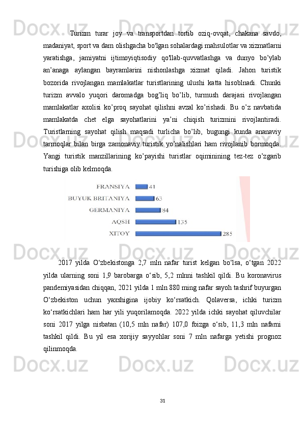   Turizm   turar   joy   va   transportdan   tortib   oziq-ovqat,   chakana   savdo,
madaniyat, sport va dam olishgacha bo'lgan sohalardagi mahsulotlar va xizmatlarni
yaratishga,   jamiyatni   ijtimoyiqtisodiy   qo'llab-quvvatlashga   va   dunyo   bo’ylab
an’anaga   aylangan   bayramlarini   nishonlashga   xizmat   qiladi.   Jahon   turistik
bozorida   rivojlangan   mamlakatlar   turistlarining   ulushi   katta   hisoblnadi.   Chunki
turizm   avvalo   yuqori   daromadga   bog’liq   bo’lib,   turmush   darajasi   rivojlangan
mamlakatlar   axolisi   ko’proq   sayohat   qilishni   avzal   ko’rishadi.   Bu   o’z   navbatida
mamlakatda   chet   elga   sayohatlarini   ya’ni   chiqish   turizmini   rivojlantiradi.
Turistlarning   sayohat   qilish   maqsadi   turlicha   bo’lib,   bugungi   kunda   ananaviy
tarmoqlar   bilan   birga   zamonaviy   turistik   yo’nalishlari   ham   rivojlanib   bormoqda.
Yangi   turistik   manzillarining   ko’payishi   turistlar   oqiminining   tez-tez   o’zgarib
turishiga olib kelmoqda.
2017   yilda   O‘zbekistonga   2,7   mln   nafar   turist   kelgan   bo‘lsa,   o‘tgan   2022
yilda   ularning   soni   1,9   barobarga   o‘sib,   5,2   mlnni   tashkil   qildi.   Bu   koronavirus
pandemiyasidan chiqqan, 2021 yilda 1 mln 880 ming nafar sayoh tashrif buyurgan
O‘zbekiston   uchun   yaxshigina   ijobiy   ko‘rsatkich.   Qolaversa,   ichki   turizm
ko‘rsatkichlari   ham   har   yili   yuqorilamoqda.   2022   yilda   ichki   sayohat   qiluvchilar
soni   2017   yilga   nisbatan   (10,5   mln   nafar)   107,0   foizga   o‘sib,   11,3   mln   nafarni
tashkil   qildi.   Bu   yil   esa   xorijiy   sayyohlar   soni   7   mln   nafarga   yetishi   prognoz
qilinmoqda.
31 