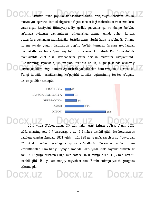 Turizm   turar   joy   va   transportdan   tortib   oziq-ovqat,   chakana   savdo,
madaniyat, sport va dam olishgacha bo'lgan sohalardagi mahsulotlar va xizmatlarni
yaratishga,   jamiyatni   ijtimoyiqtisodiy   qo'llab-quvvatlashga   va   dunyo   bo’ylab
an’anaga   aylangan   bayramlarini   nishonlashga   xizmat   qiladi.   Jahon   turistik
bozorida   rivojlangan   mamlakatlar   turistlarining   ulushi   katta   hisoblnadi.   Chunki
turizm   avvalo   yuqori   daromadga   bog’liq   bo’lib,   turmush   darajasi   rivojlangan
mamlakatlar   axolisi   ko’proq   sayohat   qilishni   avzal   ko’rishadi.   Bu   o’z   navbatida
mamlakatda   chet   elga   sayohatlarini   ya’ni   chiqish   turizmini   rivojlantiradi.
Turistlarning   sayohat   qilish   maqsadi   turlicha   bo’lib,   bugungi   kunda   ananaviy
tarmoqlar   bilan   birga   zamonaviy   turistik   yo’nalishlari   ham   rivojlanib   bormoqda.
Yangi   turistik   manzillarining   ko’payishi   turistlar   oqiminining   tez-tez   o’zgarib
turishiga olib kelmoqda.
2017   yilda   O‘zbekistonga   2,7   mln   nafar   turist   kelgan   bo‘lsa,   o‘tgan   2022
yilda   ularning   soni   1,9   barobarga   o‘sib,   5,2   mlnni   tashkil   qildi.   Bu   koronavirus
pandemiyasidan chiqqan, 2021 yilda 1 mln 880 ming nafar sayoh tashrif buyurgan
O‘zbekiston   uchun   yaxshigina   ijobiy   ko‘rsatkich.   Qolaversa,   ichki   turizm
ko‘rsatkichlari   ham   har   yili   yuqorilamoqda.   2022   yilda   ichki   sayohat   qiluvchilar
soni   2017   yilga   nisbatan   (10,5   mln   nafar)   107,0   foizga   o‘sib,   11,3   mln   nafarni
tashkil   qildi.   Bu   yil   esa   xorijiy   sayyohlar   soni   7   mln   nafarga   yetishi   prognoz
qilinmoqda.
31