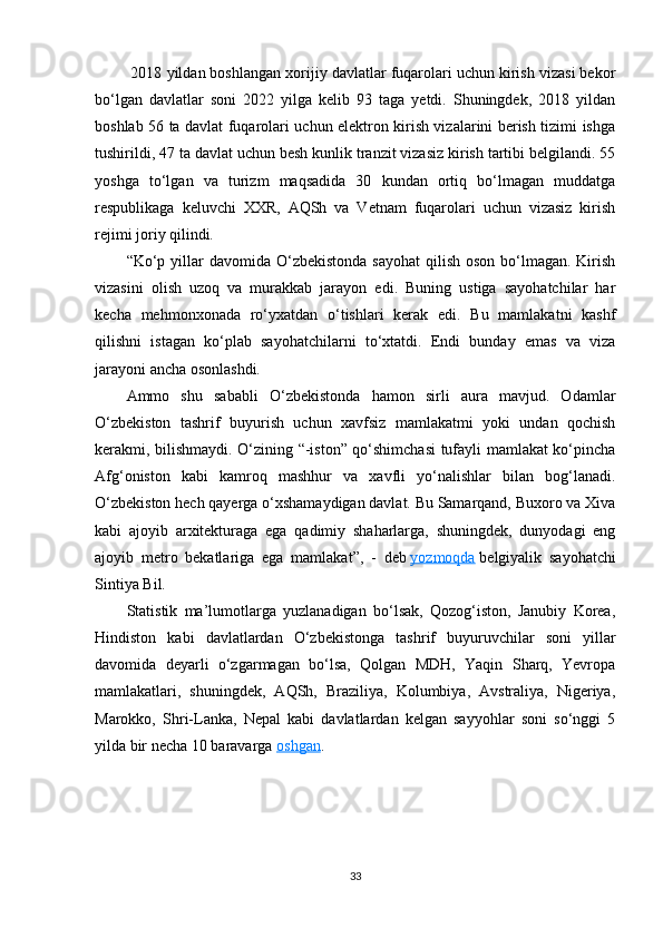  2018 yildan boshlangan xorijiy davlatlar fuqarolari uchun kirish vizasi bekor
bo‘lgan   davlatlar   soni   2022   yilga   kelib   93   taga   yetdi.   Shuningdek,   2018   yildan
boshlab 56 ta davlat fuqarolari uchun elektron kirish vizalarini berish tizimi ishga
tushirildi, 47 ta davlat uchun besh kunlik tranzit vizasiz kirish tartibi belgilandi. 55
yoshga   to‘lgan   va   turizm   maqsadida   30   kundan   ortiq   bo‘lmagan   muddatga
respublikaga   keluvchi   XXR,   AQSh   va   Vetnam   fuqarolari   uchun   vizasiz   kirish
rejimi joriy qilindi.
“ Ko‘p yillar  davomida O‘zbekistonda  sayohat  qilish  oson bo‘lmagan. Kirish
vizasini   olish   uzoq   va   murakkab   jarayon   edi.   Buning   ustiga   sayohatchilar   har
kecha   mehmonxonada   ro‘yxatdan   o‘tishlari   kerak   edi.   Bu   mamlakatni   kashf
qilishni   istagan   ko‘plab   sayohatchilarni   to‘xtatdi.   Endi   bunday   emas   va   viza
jarayoni ancha osonlashdi.
Ammo   shu   sababli   O‘zbekistonda   hamon   sirli   aura   mavjud.   Odamlar
O‘zbekiston   tashrif   buyurish   uchun   xavfsiz   mamlakatmi   yoki   undan   qochish
kerakmi, bilishmaydi. O‘zining “-iston” qo‘shimchasi  tufayli mamlakat ko‘pincha
Afg‘oniston   kabi   kamroq   mashhur   va   xavfli   yo‘nalishlar   bilan   bog‘lanadi.
O‘zbekiston hech qayerga o‘xshamaydigan davlat. Bu Samarqand, Buxoro va Xiva
kabi   ajoyib   arxitekturaga   ega   qadimiy   shaharlarga,   shuningdek,   dunyodagi   eng
ajoyib   metro   bekatlariga   ega   mamlakat ”,   -   deb   yozmoqda   belgiyalik   sayohatchi
Sintiya Bil.
Statistik   ma’lumotlarga   yuzlanadigan   bo‘lsak,   Qozog‘iston,   Janubiy   Korea,
Hindiston   kabi   davlatlardan   O‘zbekistonga   tashrif   buyuruvchilar   soni   yillar
davomida   deyarli   o‘zgarmagan   bo‘lsa,   Qolgan   MDH,   Yaqin   Sharq,   Yevropa
mamlakatlari,   shuningdek,   AQSh,   Braziliya,   Kolumbiya,   Avstraliya,   Nigeriya,
Marokko,   Shri-Lanka,   Nepal   kabi   davlatlardan   kelgan   sayyohlar   soni   so‘nggi   5
yilda bir necha 10 baravarga   oshgan .
33 