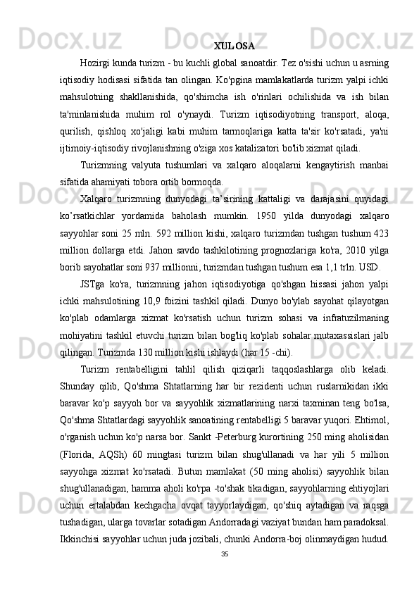 XULOSA
Hozirgi kunda turizm - bu kuchli global sanoatdir. Tez o'sishi uchun u asrning
iqtisodiy hodisasi  sifatida tan olingan. Ko'pgina mamlakatlarda turizm yalpi ichki
mahsulotning   shakllanishida,   qo'shimcha   ish   o'rinlari   ochilishida   va   ish   bilan
ta'minlanishida   muhim   rol   o'ynaydi.   Turizm   iqtisodiyotning   transport,   aloqa,
qurilish,   qishloq   xo'jaligi   kabi   muhim   tarmoqlariga   katta   ta'sir   ko'rsatadi,   ya'ni
ijtimoiy-iqtisodiy rivojlanishning o'ziga xos katalizatori bo'lib xizmat qiladi.
Turizmning   valyuta   tushumlari   va   xalqaro   aloqalarni   kengaytirish   manbai
sifatida ahamiyati tobora ortib bormoqda.
Xalqaro   turizmning   dunyodagi   ta’sirining   kattaligi   va   darajasini   quyidagi
ko’rsatkichlar   yordamida   baholash   mumkin.   1950   yilda   dunyodagi   xalqaro
sayyohlar  soni  25 mln. 592 million kishi, xalqaro turizmdan tushgan tushum  423
million   dollarga   etdi.   Jahon   savdo   tashkilotining   prognozlariga   ko'ra,   2010   yilga
borib sayohatlar soni 937 millionni, turizmdan tushgan tushum esa 1,1 trln. USD.
JSTga   ko'ra,   turizmning   jahon   iqtisodiyotiga   qo'shgan   hissasi   jahon   yalpi
ichki   mahsulotining  10,9  foizini   tashkil   qiladi.  Dunyo  bo'ylab  sayohat  qilayotgan
ko'plab   odamlarga   xizmat   ko'rsatish   uchun   turizm   sohasi   va   infratuzilmaning
mohiyatini tashkil etuvchi  turizm bilan bog'liq ko'plab sohalar  mutaxassislari  jalb
qilingan. Turizmda 130 million kishi ishlaydi (har 15 -chi).
Turizm   rentabelligini   tahlil   qilish   qiziqarli   taqqoslashlarga   olib   keladi.
Shunday   qilib,   Qo'shma   Shtatlarning   har   bir   rezidenti   uchun   ruslarnikidan   ikki
baravar   ko'p   sayyoh   bor   va   sayyohlik   xizmatlarining   narxi   taxminan   teng   bo'lsa,
Qo'shma Shtatlardagi sayyohlik sanoatining rentabelligi 5 baravar yuqori. Ehtimol,
o'rganish uchun ko'p narsa bor. Sankt -Peterburg kurortining 250 ming aholisidan
(Florida,   AQSh)   60   mingtasi   turizm   bilan   shug'ullanadi   va   har   yili   5   million
sayyohga   xizmat   ko'rsatadi.   Butun   mamlakat   (50   ming   aholisi)   sayyohlik   bilan
shug'ullanadigan, hamma aholi ko'rpa -to'shak tikadigan, sayyohlarning ehtiyojlari
uchun   ertalabdan   kechgacha   ovqat   tayyorlaydigan,   qo'shiq   aytadigan   va   raqsga
tushadigan, ularga tovarlar sotadigan Andorradagi vaziyat bundan ham paradoksal.
Ikkinchisi sayyohlar uchun juda jozibali, chunki Andorra-boj olinmaydigan hudud.
35