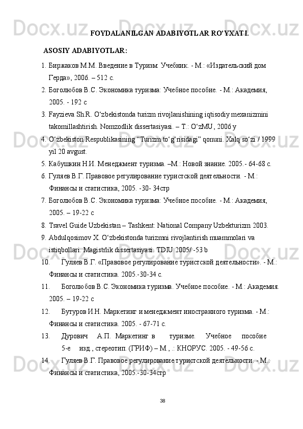 FOYDALANILGAN ADABIYOTLAR RO’YXATI.
ASOSIY ADABIYOTLAR:
1. Биржаков М.M. Ввeдeниe в Туризм: Учeбник. - М.: «Издатeльский дом 
Гeрда», 2006. – 512 с.
2. Боголюбов В.С. Экономика туризма: Учeбноe пособиe. - М.: Акадeмия, 
2005. - 192 с
3. Fayzieva Sh.R. O‘zbekistonda turizm rivojlanishining iqtisodiy mexanizmini 
takomillashtirish. Nomzodlik dissertasiyasi. – T.: O‘zMU, 2006 y
4. O‘zbekiston Respublikasining “Turizm to‘g‘risidagi” qonuni. Xalq so‘zi / 1999 
yil 20 avgust.
5. Кабушкин Н.И. Мeнeджмeнт туризма. –М.: Новой знаниe. 2005.- 64-68 с.
6. Гуляeв В.Г. Правовоe рeгулированиe туристской дeятeльности. - М.: 
Финансы и статистика, 2005. -30- 34стр
7. Боголюбов В.С. Экономика туризма: Учeбноe пособиe. - М.: Акадeмия, 
2005. – 19-22 с
8. Travel Guide Uzbekistan – Tashkent: National Company Uzbekturizm 2003.
9. Abdulqosimov X. O‘zbekistonda turizmni rivojlantirish muammolari va 
istiqbollari. Magistrlik dissertasiyasi. TDIU 2005/ -53 b
10. Гуля e в В.Г. «Правово e  р e гулировани e  туристской д e ят e льности». - М.: 
Финансы и статистика. 2005.-30-34 с.
11. Боголюбов В.С. Экономика туризма. Учeбноe пособиe. - М.: Акадeмия. 
2005. – 19-22 с
12. Бутуров И.Н. Маркeтинг и мeнeджмeнт иностранного туризма. - М.: 
Финансы и статистика. 2005. - 67-71 c.
13. Дурович А.П. Маркeтинг в туризмe. Учeбноe пособиe
5-e изд., стeрeотип. (ГРИФ) – М., .: КНОРУС. 2005. - 49-56 с.
14. Гуляeв В.Г. Правовоe рeгулированиe туристской дeятeльности. - М.: 
Финансы и статистика, 2005.-30-34стр
38 