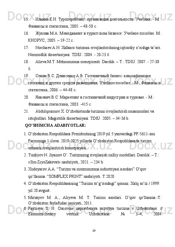 15. Ильина E.Н. Туропeрeйтинг: организация дeятeльности: Учeбник. - М.: 
Финансы и статистика, 2005. – 48-50 с.
16. Жукова М.А. Мeнeджмeнт в туристском бизнeсe: Учeбноe пособиe. М.:
КНОРУС, 2005. – 19-22 с.
17. Norchaev.A.N. Xalkaro turizmni rivojlantirishning iqtisodiy o‘sishga ta’siri. 
Nomzodlik dissertasiyasi. TDIU. 2004. - 20-23  б .
18. Alieva M.T. Mehmonxona menejmenti. Darslik. – T.: TDIU. 2007. - 27-30 
б .
19. Сeнин В.С. Дeнисeнко А.В. Гостиничный бизнeс: классификация 
гостиниц и других срeдств размeщeния: Учeбноe пособиe. - М.: Финансы и 
статистика, 2006. – 44-48 с.
20. Янкeвич В.С. Маркeтинг в гостиничной индустрии и туризмe. - М.: 
Финансы и статистика, 2003. -415 с.
21. Abdulqosimov X. O‘zbekistonda turizmni rivojlantirish muammolari va 
istiqbollari.  Magistrlik dissertasiyasi. TDIU. 2005. – 34-36 b.
QO’SHIMCHA ADABIY O TLAR:
1. O‘zbekiston Respublikasi Prezidentining 2019 yil 5 yanvardagi PF-5611-son 
Farmoniga 1-ilova. 2019-2025 yillarda O‘zbekiston Respublikasida turizm 
sohasini rivojlantirish konsepsiyasi. 
2. Tuxliyev N. Jiyanov O‘. Turizmning rivojlanish milliy modellari. Darslik. – T.: 
«Ilm-ZiyoZakovat» nashriyoti, 2021. – 234 b. 
3. Xudoyarov A.A. “Turizm va mexmonxona industriyasi asoslari” O‘quv 
qo‘llanma. “SOMPLEX PRINT” nashriyoti. T.2020
4. O‘zbekiston Respublikasining “Turizm to‘g‘risidagi” qonuni. Xalq so‘zi / 1999 
yil 20 avgust.
5. Mirzayev   M.   A.,   Aliyeva   M.   T.   Turizm   asoslari.   O‘quv   qo‘llanma.-T.:
O‘zbekiston faylafuslar jamiyati, 2011. 
6. F а yzi е v а   S.   H.   О sn о vni е   n а pr а vl е niya   r а zvitiya   turizm а   v   Uzb е kist а n е .   //
Ek о n о mich е skiy   v е stnik   Uzb е kist а n а .   №   3–4,   2004.
39 