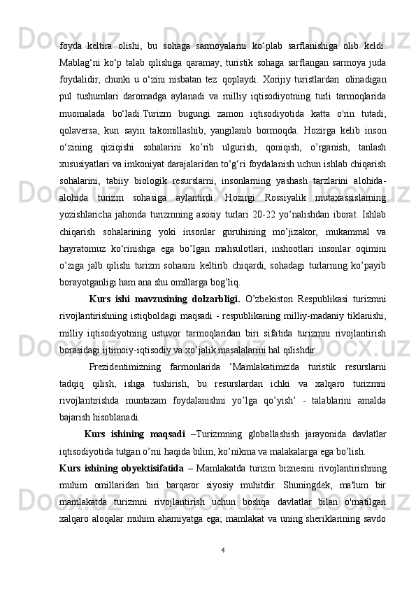 foyda   keltira   olishi,   bu   sohaga   sarmoyalarni   ko‘plab   sarflanishiga   olib   keldi.
Mablag‘ni   ko‘p   talab   qilishiga   qaramay,   turistik   sohaga   sarflangan   sarmoya   juda
foydalidir,  chunki   u   o‘zini   nisbatan   tez   qoplaydi.  Xorijiy  turistlardan   olinadigan
pul   tushumlari   daromadga   aylanadi   va   milliy   iqtisodiyotning   turli   tarmoqlarida
muomalada   bo‘ladi.Turizm   bugungi   zamon   iqtisodiyotida   katta   o'rin   tutadi,
qolaversa,   kun   sayin   takomillashib,   yangilanib   bormoqda.   Hozirga   kelib   inson
o‘zining   qiziqishi   sohalarini   ko’rib   ulgurish,   qoniqish,   o’rganish,   tanlash
xususiyatlari va imkoniyat darajalaridan to‘g‘ri foydalanish uchun ishlab chiqarish
sohalarini,   tabiiy   biologik   resurslarni,   insonlarning   yashash   tarzlarini   alohida-
alohida   turizm   sohasiga   aylantirdi.   Hozirgi   Rossiyalik   mutaxassislarning
yozishlaricha   jahonda   turizmning   asosiy   turlari   20-22   yo’nalishdan   iborat.   Ishlab
chiqarish   sohalarining   yoki   insonlar   guruhining   mo’jizakor,   mukammal   va
hayratomuz   ko‘rinishga   ega   bo’lgan   mahsulotlari,   inshootlari   insonlar   oqimini
o’ziga   jalb   qilishi   turizm   sohasini   keltirib   chiqardi,   sohadagi   turlarning   ko’payib
borayotganligi ham ana shu omillarga bog’liq.
Kurs   ishi   mavzusining   dolzarbligi.   O’zbekiston   Respublikasi   turizmni
rivojlantirishning istiqboldagi maqsadi - respublikaning milliy-madaniy tiklanishi,
milliy   iqtisodiyotning   ustuvor   tarmoqlaridan   biri   sifatida   turizmni   rivojlantirish
borasidagi ijtimoiy-iqtisodiy va xo’jalik masalalarini hal qilishdir.
Prezidentimizning   farmonlarida   ‘Mamlakatimizda   turistik   resurslarni
tadqiq   qilish,   ishga   tushirish,   bu   resurslardan   ichki   va   xalqaro   turizmni
rivojlantirishda   muntazam   foydalanishni   yo’lga   qo’yish’   -   talablarini   amalda
bajarish hisoblanadi.
Kurs   ishining   maqsadi   –Turizmning   globallashish   jarayonida   davlatlar
iqtisodiyotida tutgan o’rni haqida bilim, ko’nikma va malakalarga ega bo’lish.
Kurs   ishining   obyekti sifatida   –   Mamlakatda   turizm   biznesini   rivojlantirishning
muhim   omillaridan   biri   barqaror   siyosiy   muhitdir.   Shuningdek,   ma'lum   bir
mamlakatda   turizmni   rivojlantirish   uchun   boshqa   davlatlar   bilan   o'rnatilgan
xalqaro aloqalar muhim ahamiyatga ega; mamlakat va uning sheriklarining savdo
4 