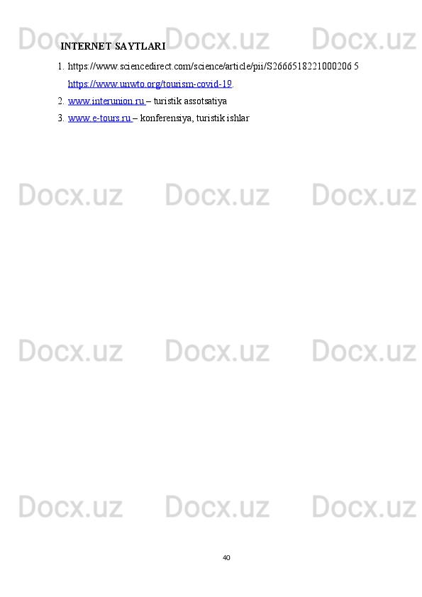 INTERNET SAYTLARI
1. https://www.sciencedirect.com/science/article/pii/S2666518221000206 5  
https://www.unwto.org/tourism-covid-19 .
2. www.interunion.ru     – turistik assotsatiya
3. www.e-tours.ru     – konferensiya, turistik ishlar
40 