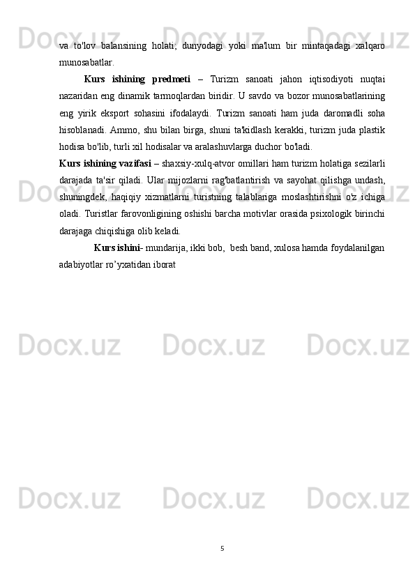 va   to'lov   balansining   holati;   dunyodagi   yoki   ma'lum   bir   mintaqadagi   xalqaro
munosabatlar. 
Kurs   ishining   predmeti   –   Turizm   sanoati   jahon   iqtisodiyoti   nuqtai
nazaridan eng dinamik tarmoqlardan biridir. U savdo va bozor munosabatlarining
eng   yirik   eksport   sohasini   ifodalaydi.   Turizm   sanoati   ham   juda   daromadli   soha
hisoblanadi.   Ammo,  shu   bilan   birga,   shuni   ta'kidlash   kerakki,   turizm   juda   plastik
hodisa bo'lib, turli xil hodisalar va aralashuvlarga duchor bo'ladi. 
Kurs ishining vazifasi   – shaxsiy-xulq-atvor omillari ham turizm holatiga sezilarli
darajada   ta'sir   qiladi.   Ular   mijozlarni   rag'batlantirish   va   sayohat   qilishga   undash,
shuningdek,   haqiqiy   xizmatlarni   turistning   talablariga   moslashtirishni   o'z   ichiga
oladi. Turistlar farovonligining oshishi barcha motivlar orasida psixologik birinchi
darajaga chiqishiga olib keladi.
Kurs ishini-  mundarija, ikki bob,  besh band, xulosa hamda foydalanilgan
adabiyotlar ro’yxatidan iborat
5 