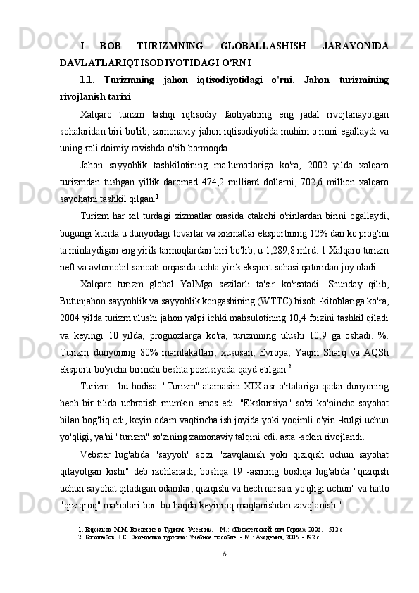 I   BOB   TURIZMNING   GLOBALLASHISH   JARAYONIDA
DAVLATLARIQTISODIYOTIDAGI O’RNI
1.1.   Turizmning   jahon   iqtisodiyotidagi   o'rni.   Jahon   turizmining
rivojlanish tarixi
Xalqaro   turizm   tashqi   iqtisodiy   faoliyatning   eng   jadal   rivojlanayotgan
sohalaridan biri bo'lib, zamonaviy jahon iqtisodiyotida muhim o'rinni egallaydi va
uning roli doimiy ravishda o'sib bormoqda.
Jahon   sayyohlik   tashkilotining   ma'lumotlariga   ko'ra,   2002   yilda   xalqaro
turizmdan   tushgan   yillik   daromad   474,2   milliard   dollarni,   702,6   million   xalqaro
sayohatni tashkil qilgan. 1
Turizm   har   xil   turdagi   xizmatlar   orasida   etakchi   o'rinlardan   birini   egallaydi,
bugungi kunda u dunyodagi tovarlar va xizmatlar eksportining 12% dan ko'prog'ini
ta'minlaydigan eng yirik tarmoqlardan biri bo'lib, u 1,289,8 mlrd. 1 Xalqaro turizm
neft va avtomobil sanoati orqasida uchta yirik eksport sohasi qatoridan joy oladi.
Xalqaro   turizm   global   YaIMga   sezilarli   ta'sir   ko'rsatadi.   Shunday   qilib,
Butunjahon sayyohlik va sayyohlik kengashining (WTTC) hisob -kitoblariga ko'ra,
2004 yilda turizm ulushi jahon yalpi ichki mahsulotining 10,4 foizini tashkil qiladi
va   keyingi   10   yilda,   prognozlarga   ko'ra,   turizmning   ulushi   10,9   ga   oshadi.   %.
Turizm   dunyoning   80%   mamlakatlari,   xususan,   Evropa,   Yaqin   Sharq   va   AQSh
eksporti bo'yicha birinchi beshta pozitsiyada qayd etilgan. 2
Turizm - bu hodisa. "Turizm" atamasini XIX asr o'rtalariga qadar dunyoning
hech   bir   tilida   uchratish   mumkin   emas   edi.   "Ekskursiya"   so'zi   ko'pincha   sayohat
bilan bog'liq edi, keyin odam vaqtincha ish joyida yoki yoqimli o'yin -kulgi uchun
yo'qligi, ya'ni "turizm" so'zining zamonaviy talqini edi. asta -sekin rivojlandi.
Vebster   lug'atida   "sayyoh"   so'zi   "zavqlanish   yoki   qiziqish   uchun   sayohat
qilayotgan   kishi"   deb   izohlanadi,   boshqa   19   -asrning   boshqa   lug'atida   "qiziqish
uchun sayohat qiladigan odamlar, qiziqishi va hech narsasi yo'qligi uchun" va hatto
"qiziqroq" ma'nolari bor. bu haqda keyinroq maqtanishdan zavqlanish ".
__________________________
1. Биржаков   М.M.   Ввeдeниe   в   Туризм:   Учeбник.   -   М.:   «Издатeльский   дом   Гeрда»,   2006.   – 512   с.
2. Боголюбов   В.С.   Экономика   туризма:   Учeбноe   пособиe.   -   М.:   Акадeмия,   2005.   -   192   с
6 