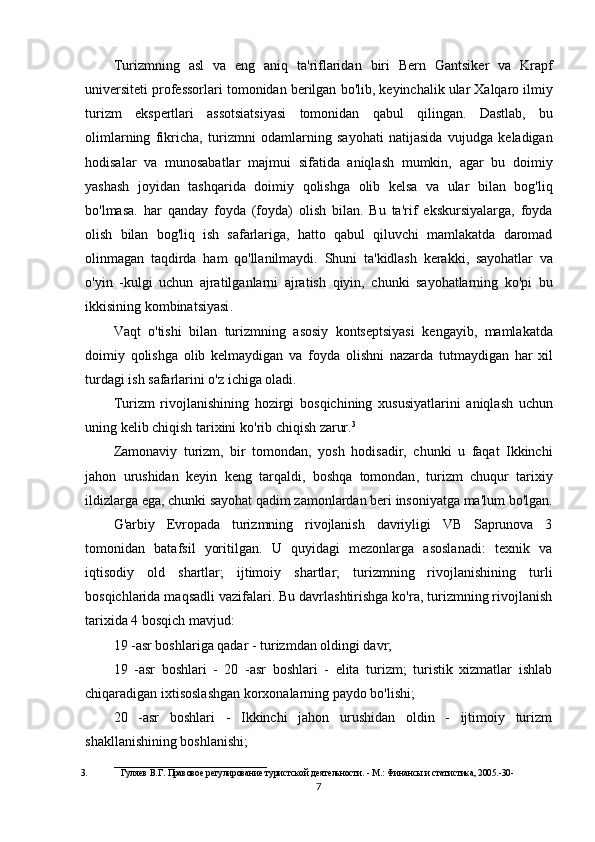 Turizmning   asl   va   eng   aniq   ta ' riflaridan   biri   Bern   Gantsiker   va   Krapf
universiteti   professorlari   tomonidan   berilgan   bo ' lib ,  keyinchalik   ular   Xalqaro   ilmiy
turizm   ekspertlari   assotsiatsiyasi   tomonidan   qabul   qilingan .   Dastlab ,   bu
olimlarning   fikricha ,   turizmni   odamlarning   sayohati   natijasida   vujudga   keladigan
hodisalar   va   munosabatlar   majmui   sifatida   aniqlash   mumkin ,   agar   bu   doimiy
yashash   joyidan   tashqarida   doimiy   qolishga   olib   kelsa   va   ular   bilan   bog ' liq
bo ' lmasa .   har   qanday   foyda   ( foyda )   olish   bilan .   Bu   ta ' rif   ekskursiyalarga ,   foyda
olish   bilan   bog ' liq   ish   safarlariga ,   hatto   qabul   qiluvchi   mamlakatda   daromad
olinmagan   taqdirda   ham   qo ' llanilmaydi .   Shuni   ta ' kidlash   kerakki ,   sayohatlar   va
o ' yin   - kulgi   uchun   ajratilganlarni   ajratish   qiyin ,   chunki   sayohatlarning   ko ' pi   bu
ikkisining   kombinatsiyasi .
Vaqt   o ' tishi   bilan   turizmning   asosiy   kontseptsiyasi   kengayib ,   mamlakatda
doimiy   qolishga   olib   kelmaydigan   va   foyda   olishni   nazarda   tutmaydigan   har   xil
turdagi   ish   safarlarini   o ' z   ichiga   oladi .
Turizm   rivojlanishining   hozirgi   bosqichining   xususiyatlarini   aniqlash   uchun
uning   kelib   chiqish   tarixini   ko ' rib   chiqish   zarur . 3
Zamonaviy   turizm ,   bir   tomondan ,   yosh   hodisadir ,   chunki   u   faqat   Ikkinchi
jahon   urushidan   keyin   keng   tarqaldi ,   boshqa   tomondan ,   turizm   chuqur   tarixiy
ildizlarga   ega ,  chunki   sayohat   qadim   zamonlardan   beri   insoniyatga   ma ' lum   bo ' lgan .
G'arbiy   Evropada   turizmning   rivojlanish   davriyligi   VB   Saprunova   3
tomonidan   batafsil   yoritilgan.   U   quyidagi   mezonlarga   asoslanadi:   texnik   va
iqtisodiy   old   shartlar;   ijtimoiy   shartlar;   turizmning   rivojlanishining   turli
bosqichlarida maqsadli vazifalari. Bu davrlashtirishga ko'ra, turizmning rivojlanish
tarixida 4 bosqich mavjud:
19 -asr boshlariga qadar - turizmdan oldingi davr;
19   -asr   boshlari   -   20   -asr   boshlari   -   elita   turizm;   turistik   xizmatlar   ishlab
chiqaradigan ixtisoslashgan korxonalarning paydo bo'lishi;
20   -asr   boshlari   -   Ikkinchi   jahon   urushidan   oldin   -   ijtimoiy   turizm
shakllanishining boshlanishi;
__________________________________
3. Гуляeв   В.Г.   Правовоe   рeгулированиe   туристской   дeятeльности.   -   М.:   Финансы   и статистика, 2005.-30-
7