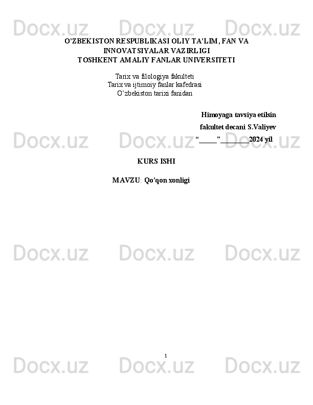 O’ZBEKISTON RESPUBLIKASI   OLIY TA’LIM, FAN VA
INNOVATSIYALAR VAZIRLIGI
TOSHKENT AMALIY FANLAR UNIVERSITETI
Tarix  va filologiya   fakulteti
Tarix va ijtimoiy fanlar kafedrasi
O’zbekiston t arix i fanidan
                                                                             Himoyaga tavsiya etilsin
                                                             fakultet decani   S.Valiyev
  “ _____ ” ________ 202 4   yilKURS ISHI	
MAVZU
:  Qo ’ qon xonligi
        
1 