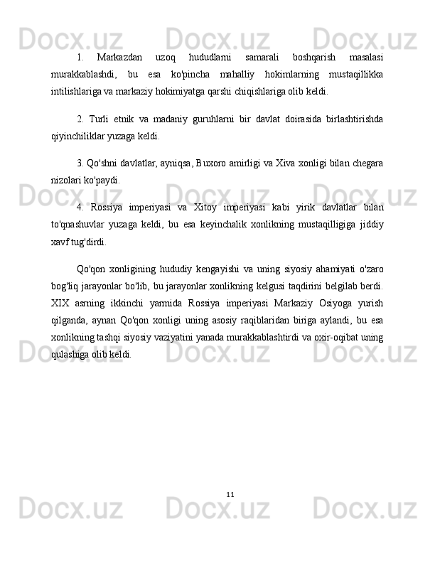 1.   Markazdan   uzoq   hududlarni   samarali   boshqarish   masalasi
murakkablashdi,   bu   esa   ko'pincha   mahalliy   hokimlarning   mustaqillikka
intilishlariga va markaziy hokimiyatga qarshi chiqishlariga olib keldi.
2.   Turli   etnik   va   madaniy   guruhlarni   bir   davlat   doirasida   birlashtirishda
qiyinchiliklar yuzaga keldi.
3. Qo'shni davlatlar, ayniqsa, Buxoro amirligi va Xiva xonligi bilan chegara
nizolari ko'paydi.
4.   Rossiya   imperiyasi   va   Xitoy   imperiyasi   kabi   yirik   davlatlar   bilan
to'qnashuvlar   yuzaga   keldi,   bu   esa   keyinchalik   xonlikning   mustaqilligiga   jiddiy
xavf tug'dirdi.
Qo'qon   xonligining   hududiy   kengayishi   va   uning   siyosiy   ahamiyati   o'zaro
bog'liq jarayonlar bo'lib, bu jarayonlar xonlikning kelgusi taqdirini belgilab berdi.
XIX   asrning   ikkinchi   yarmida   Rossiya   imperiyasi   Markaziy   Osiyoga   yurish
qilganda,   aynan   Qo'qon   xonligi   uning   asosiy   raqiblaridan   biriga   aylandi,   bu   esa
xonlikning tashqi siyosiy vaziyatini yanada murakkablashtirdi va oxir-oqibat uning
qulashiga olib keldi.
11 