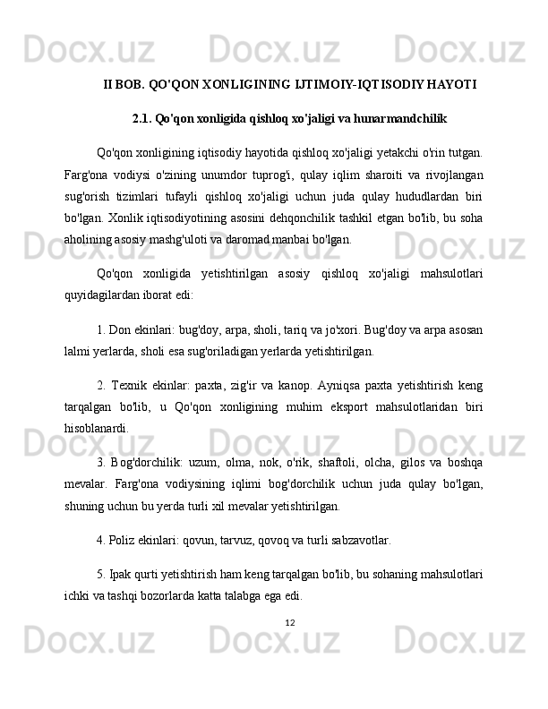 II BOB. QO'QON XONLIGINING IJTIMOIY-IQTISODIY HAYOTI
2.1. Qo'qon xonligida qishloq xo'jaligi va hunarmandchilik
Qo'qon xonligining iqtisodiy hayotida qishloq xo'jaligi yetakchi o'rin tutgan.
Farg'ona   vodiysi   o'zining   unumdor   tuprog'i,   qulay   iqlim   sharoiti   va   rivojlangan
sug'orish   tizimlari   tufayli   qishloq   xo'jaligi   uchun   juda   qulay   hududlardan   biri
bo'lgan. Xonlik iqtisodiyotining asosini  dehqonchilik tashkil etgan bo'lib, bu soha
aholining asosiy mashg'uloti va daromad manbai bo'lgan.
Qo'qon   xonligida   yetishtirilgan   asosiy   qishloq   xo'jaligi   mahsulotlari
quyidagilardan iborat edi:
1. Don ekinlari: bug'doy, arpa, sholi, tariq va jo'xori. Bug'doy va arpa asosan
lalmi yerlarda, sholi esa sug'oriladigan yerlarda yetishtirilgan.
2.   Texnik   ekinlar:   paxta,   zig'ir   va   kanop.   Ayniqsa   paxta   yetishtirish   keng
tarqalgan   bo'lib,   u   Qo'qon   xonligining   muhim   eksport   mahsulotlaridan   biri
hisoblanardi.
3.   Bog'dorchilik:   uzum,   olma,   nok,   o'rik,   shaftoli,   olcha,   gilos   va   boshqa
mevalar.   Farg'ona   vodiysining   iqlimi   bog'dorchilik   uchun   juda   qulay   bo'lgan,
shuning uchun bu yerda turli xil mevalar yetishtirilgan.
4. Poliz ekinlari: qovun, tarvuz, qovoq va turli sabzavotlar.
5. Ipak qurti yetishtirish ham keng tarqalgan bo'lib, bu sohaning mahsulotlari
ichki va tashqi bozorlarda katta talabga ega edi.
12 