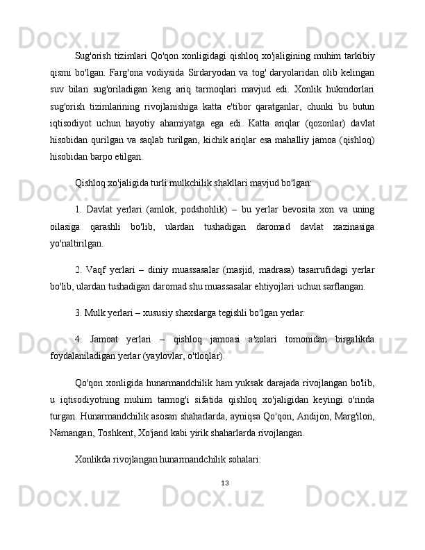 Sug'orish tizimlari  Qo'qon xonligidagi  qishloq xo'jaligining muhim tarkibiy
qismi   bo'lgan.   Farg'ona   vodiysida   Sirdaryodan   va   tog'   daryolaridan   olib   kelingan
suv   bilan   sug'oriladigan   keng   ariq   tarmoqlari   mavjud   edi.   Xonlik   hukmdorlari
sug'orish   tizimlarining   rivojlanishiga   katta   e'tibor   qaratganlar,   chunki   bu   butun
iqtisodiyot   uchun   hayotiy   ahamiyatga   ega   edi.   Katta   ariqlar   (qozonlar)   davlat
hisobidan qurilgan va saqlab turilgan, kichik ariqlar esa mahalliy jamoa (qishloq)
hisobidan barpo etilgan.
Qishloq xo'jaligida turli mulkchilik shakllari mavjud bo'lgan:
1.   Davlat   yerlari   (amlok,   podshohlik)   –   bu   yerlar   bevosita   xon   va   uning
oilasiga   qarashli   bo'lib,   ulardan   tushadigan   daromad   davlat   xazinasiga
yo'naltirilgan.
2.   Vaqf   yerlari   –   diniy   muassasalar   (masjid,   madrasa)   tasarrufidagi   yerlar
bo'lib, ulardan tushadigan daromad shu muassasalar ehtiyojlari uchun sarflangan.
3. Mulk yerlari – xususiy shaxslarga tegishli bo'lgan yerlar.
4.   Jamoat   yerlari   –   qishloq   jamoasi   a'zolari   tomonidan   birgalikda
foydalaniladigan yerlar (yaylovlar, o'tloqlar).
Qo'qon xonligida hunarmandchilik ham  yuksak  darajada  rivojlangan bo'lib,
u   iqtisodiyotning   muhim   tarmog'i   sifatida   qishloq   xo'jaligidan   keyingi   o'rinda
turgan. Hunarmandchilik asosan shaharlarda, ayniqsa Qo'qon, Andijon, Marg'ilon,
Namangan, Toshkent, Xo'jand kabi yirik shaharlarda rivojlangan.
Xonlikda rivojlangan hunarmandchilik sohalari:
13 