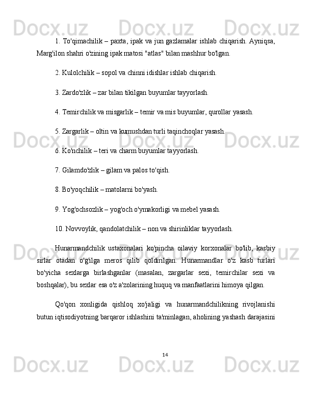 1. To'qimachilik – paxta, ipak va jun gazlamalar  ishlab chiqarish. Ayniqsa,
Marg'ilon shahri o'zining ipak matosi "atlas" bilan mashhur bo'lgan.
2. Kulolchilik – sopol va chinni idishlar ishlab chiqarish.
3. Zardo'zlik – zar bilan tikilgan buyumlar tayyorlash.
4. Temirchilik va misgarlik – temir va mis buyumlar, qurollar yasash.
5. Zargarlik – oltin va kumushdan turli taqinchoqlar yasash.
6. Ko'nchilik – teri va charm buyumlar tayyorlash.
7. Gilamdo'zlik – gilam va palos to'qish.
8. Bo'yoqchilik – matolarni bo'yash.
9. Yog'ochsozlik – yog'och o'ymakorligi va mebel yasash.
10. Novvoylik, qandolatchilik – non va shirinliklar tayyorlash.
Hunarmandchilik   ustaxonalari   ko'pincha   oilaviy   korxonalar   bo'lib,   kasbiy
sirlar   otadan   o'g'ilga   meros   qilib   qoldirilgan.   Hunarmandlar   o'z   kasb   turlari
bo'yicha   sexlarga   birlashganlar   (masalan,   zargarlar   sexi,   temirchilar   sexi   va
boshqalar), bu sexlar esa o'z a'zolarining huquq va manfaatlarini himoya qilgan.
Qo'qon   xonligida   qishloq   xo'jaligi   va   hunarmandchilikning   rivojlanishi
butun iqtisodiyotning barqaror ishlashini ta'minlagan, aholining yashash darajasini
14 