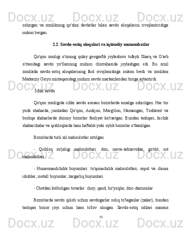 oshirgan   va   xonlikning   qo'shni   davlatlar   bilan   savdo   aloqalarini   rivojlantirishga
imkon bergan.
2.2. Savdo-sotiq aloqalari va iqtisodiy munosabatlar
Qo'qon   xonligi   o'zining   qulay   geografik   joylashuvi   tufayli   Sharq   va   G'arb
o'rtasidagi   savdo   yo'llarining   muhim   chorrahasida   joylashgan   edi.   Bu   omil
xonlikda   savdo-sotiq   aloqalarining   faol   rivojlanishiga   imkon   berdi   va   xonlikni
Markaziy Osiyo mintaqasidagi muhim savdo markazlaridan biriga aylantirdi.
 Ichki savdo
Qo'qon  xonligida  ichki   savdo  asosan   bozorlarda  amalga oshirilgan.  Har  bir
yirik   shaharda,   jumladan   Qo'qon,   Andijon,   Marg'ilon,   Namangan,   Toshkent   va
boshqa   shaharlarda   doimiy   bozorlar   faoliyat   ko'rsatgan.   Bundan   tashqari,   kichik
shaharchalar va qishloqlarda ham haftalik yoki oylik bozorlar o'tkazilgan.
Bozorlarda turli xil mahsulotlar sotilgan:
-   Qishloq   xo'jaligi   mahsulotlari:   don,   meva-sabzavotlar,   go'sht,   sut
mahsulotlari
-   Hunarmandchilik   buyumlari:   to'qimachilik   mahsulotlari,   sopol   va   chinni
idishlar, metall buyumlar, zargarliq buyumlari
- Chetdan keltirilgan tovarlar: choy, qand, bo'yoqlar, dori-darmonlar
Bozorlarda savdo qilish uchun savdogarlar soliq to'laganlar (zakat), bundan
tashqari   bozor   joyi   uchun   ham   to'lov   olingan.   Savdo-sotiq   ishlari   maxsus
15 