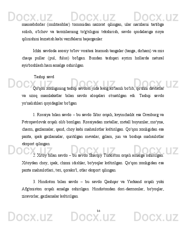mansabdorlar   (muhtasiblar)   tomonidan   nazorat   qilingan,   ular   narxlarni   tartibga
solish,   o'lchov   va   tarozilarning   to'g'riligini   tekshirish,   savdo   qoidalariga   rioya
qilinishini kuzatish kabi vazifalarni bajarganlar.
Ichki savdoda asosiy to'lov vositasi kumush tangalar (tanga, dirham) va mis
chaqa   pullar   (pul,   fulus)   bo'lgan.   Bundan   tashqari   ayrim   hollarda   natural
ayirboshlash ham amalga oshirilgan.
 Tashqi savd
Qo'qon xonligining tashqi savdosi juda keng ko'lamli bo'lib, qo'shni davlatlar
va   uzoq   mamlakatlar   bilan   savdo   aloqalari   o'rnatilgan   edi.   Tashqi   savdo
yo'nalishlari quyidagilar bo'lgan
1. Rossiya bilan savdo – bu savdo Sibir orqali, keyinchalik esa Orenburg va
Petropavlovsk orqali olib borilgan. Rossiyadan metallar, metall buyumlar, mo'yna,
charm, gazlamalar, qand, choy kabi mahsulotlar keltirilgan. Qo'qon xonligidan esa
paxta,   ipak   gazlamalar,   quritilgan   mevalar,   gilam,   jun   va   boshqa   mahsulotlar
eksport qilingan.
2. Xitoy bilan savdo – bu savdo Sharqiy Turkiston orqali amalga oshirilgan.
Xitoydan  choy,  ipak,  chinni  idishlar,  bo'yoqlar  keltirilgan.   Qo'qon  xonligidan  esa
paxta mahsulotlari, teri, qorako'l, otlar eksport qilingan.
3.   Hindiston   bilan   savdo   –   bu   savdo   Qashqar   va   Yarkand   orqali   yoki
Afg'oniston   orqali   amalga   oshirilgan.   Hindistondan   dori-darmonlar,   bo'yoqlar,
ziravorlar, gazlamalar keltirilgan.
16 