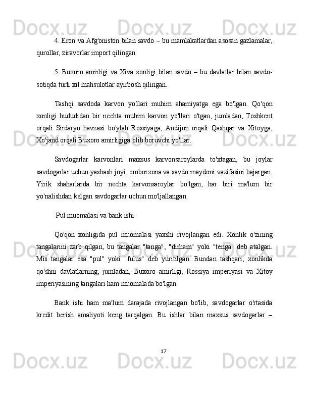 4. Eron va Afg'oniston bilan savdo – bu mamlakatlardan asosan gazlamalar,
qurollar, ziravorlar import qilingan.
5. Buxoro  amirligi   va Xiva  xonligi  bilan  savdo  – bu  davlatlar  bilan  savdo-
sotiqda turli xil mahsulotlar ayirbosh qilingan.
Tashqi   savdoda   karvon   yo'llari   muhim   ahamiyatga   ega   bo'lgan.   Qo'qon
xonligi   hududidan   bir   nechta   muhim   karvon   yo'llari   o'tgan,   jumladan,   Toshkent
orqali   Sirdaryo   havzasi   bo'ylab   Rossiyaga,   Andijon   orqali   Qashqar   va   Xitoyga,
Xo'jand orqali Buxoro amirligiga olib boruvchi yo'llar.
Savdogarlar   karvonlari   maxsus   karvonsaroylarda   to'xtagan,   bu   joylar
savdogarlar uchun yashash joyi, omborxona va savdo maydoni vazifasini bajargan.
Yirik   shaharlarda   bir   nechta   karvonsaroylar   bo'lgan,   har   biri   ma'lum   bir
yo'nalishdan kelgan savdogarlar uchun mo'ljallangan.
 Pul muomalasi va bank ishi
Qo'qon   xonligida   pul   muomalasi   yaxshi   rivojlangan   edi.   Xonlik   o'zining
tangalarini   zarb   qilgan,   bu   tangalar   "tanga",   "dirham"   yoki   "tenga"   deb   atalgan.
Mis   tangalar   esa   "pul"   yoki   "fulus"   deb   yuritilgan.   Bundan   tashqari,   xonlikda
qo'shni   davlatlarning,   jumladan,   Buxoro   amirligi,   Rossiya   imperiyasi   va   Xitoy
imperiyasining tangalari ham muomalada bo'lgan.
Bank   ishi   ham   ma'lum   darajada   rivojlangan   bo'lib,   savdogarlar   o'rtasida
kredit   berish   amaliyoti   keng   tarqalgan.   Bu   ishlar   bilan   maxsus   savdogarlar   –
17 