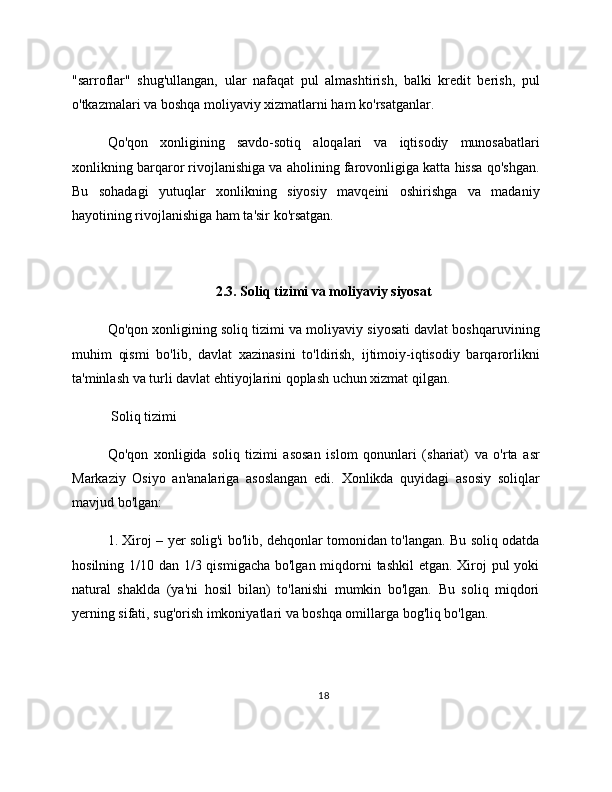 "sarroflar"   shug'ullangan,   ular   nafaqat   pul   almashtirish,   balki   kredit   berish,   pul
o'tkazmalari va boshqa moliyaviy xizmatlarni ham ko'rsatganlar.
Qo'qon   xonligining   savdo-sotiq   aloqalari   va   iqtisodiy   munosabatlari
xonlikning barqaror rivojlanishiga va aholining farovonligiga katta hissa qo'shgan.
Bu   sohadagi   yutuqlar   xonlikning   siyosiy   mavqeini   oshirishga   va   madaniy
hayotining rivojlanishiga ham ta'sir ko'rsatgan.
2.3. Soliq tizimi va moliyaviy siyosat
Qo'qon xonligining soliq tizimi va moliyaviy siyosati davlat boshqaruvining
muhim   qismi   bo'lib,   davlat   xazinasini   to'ldirish,   ijtimoiy-iqtisodiy   barqarorlikni
ta'minlash va turli davlat ehtiyojlarini qoplash uchun xizmat qilgan.
 Soliq tizimi
Qo'qon   xonligida   soliq   tizimi   asosan   islom   qonunlari   (shariat)   va   o'rta   asr
Markaziy   Osiyo   an'analariga   asoslangan   edi.   Xonlikda   quyidagi   asosiy   soliqlar
mavjud bo'lgan:
1. Xiroj – yer solig'i bo'lib, dehqonlar tomonidan to'langan. Bu soliq odatda
hosilning 1/10 dan 1/3 qismigacha bo'lgan miqdorni  tashkil  etgan. Xiroj  pul yoki
natural   shaklda   (ya'ni   hosil   bilan)   to'lanishi   mumkin   bo'lgan.   Bu   soliq   miqdori
yerning sifati, sug'orish imkoniyatlari va boshqa omillarga bog'liq bo'lgan.
18 